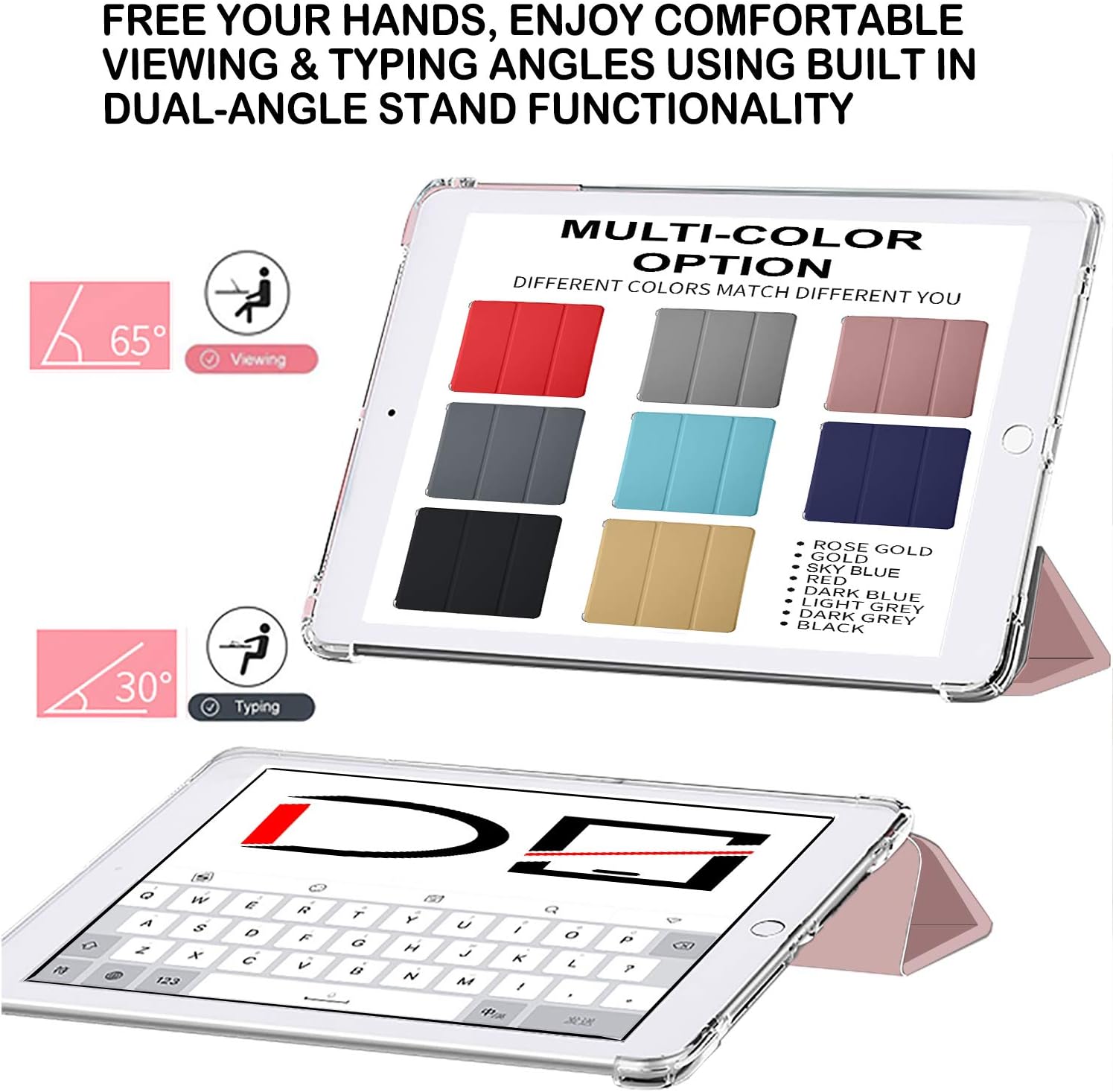 FREE YOUR HANDS, ENJOY COMFORTABLE VIEWING & TYPING ANGLES USING BUILT IN DUAL-ANGLE STAND FUNCTIONALITY

65° Viewing

MULTI-COLOR OPTION DIFFERENT COLORS MATCH DIFFERENT YOU

30° Typing

ROSE GOLD
GOLD
SKY BLUE
RED
DARK BLUE
LIGHT GREY
DARK GREY
BLACK

Q W E R T Y U I O P
A S D F G H J K L
Z X C V B N M