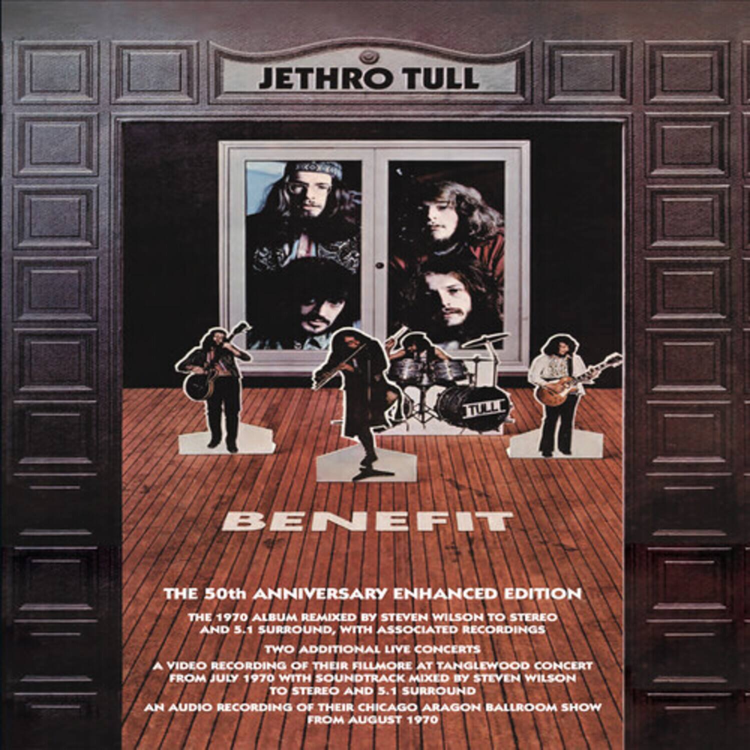 JETHRO TULL  
BENEFIT  

THE 50th ANNIVERSARY ENHANCED EDITION  
THE 1970 ALBUM REMIXED BY STEVEN WILSON TO STEREO AND 5.1 SURROUND, WITH ASSOCIATED RECORDINGS  
TWO ADDITIONAL LIVE CONCERTS  
A VIDEO RECORDING OF THEIR FILLMORE AT TANGLEWOOD CONCERT FROM JULY 1970 WITH SOUNDTRACK MIXED BY STEVEN WILSON TO STEREO AND 5.1 SURROUND  
AN AUDIO RECORDING OF THEIR CHICAGO ARAGON BALLROOM SHOW FROM AUGUST 1970