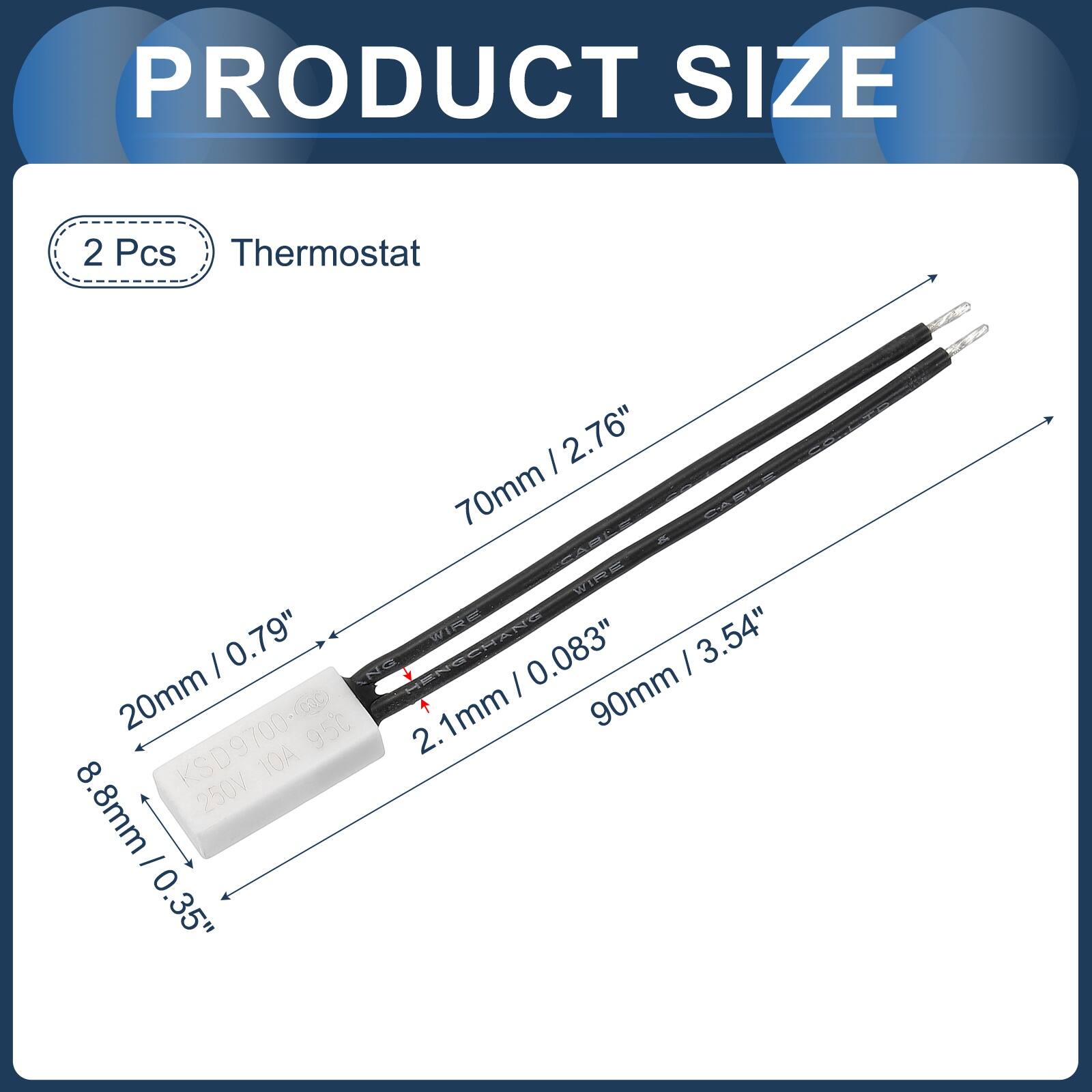 PRODUCT SIZE

2 Pcs Thermostat

- 2.76" (70mm)
- 0.79" (20mm)
- 3.54" (90mm)
- 0.083" (2.1mm)
- 8.8mm (0.35")

KSD9700-c0
250V 10A