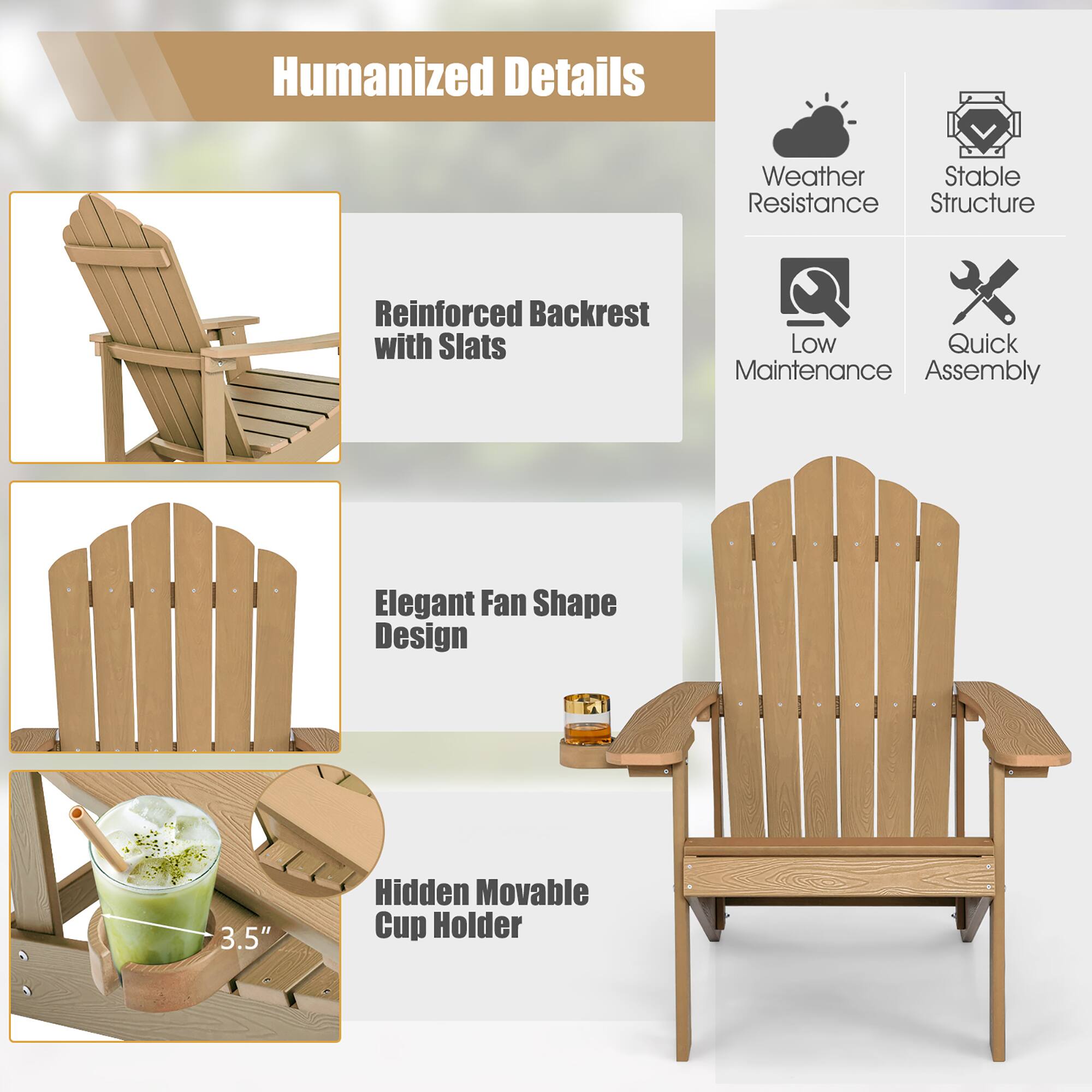 Humanized Details

Weather Resistance

Stable Structure

Reinforced Backrest with Slats

Low Maintenance

Quick Assembly

Elegant Fan Shape Design

3.5"

Hidden Movable Cup Holder