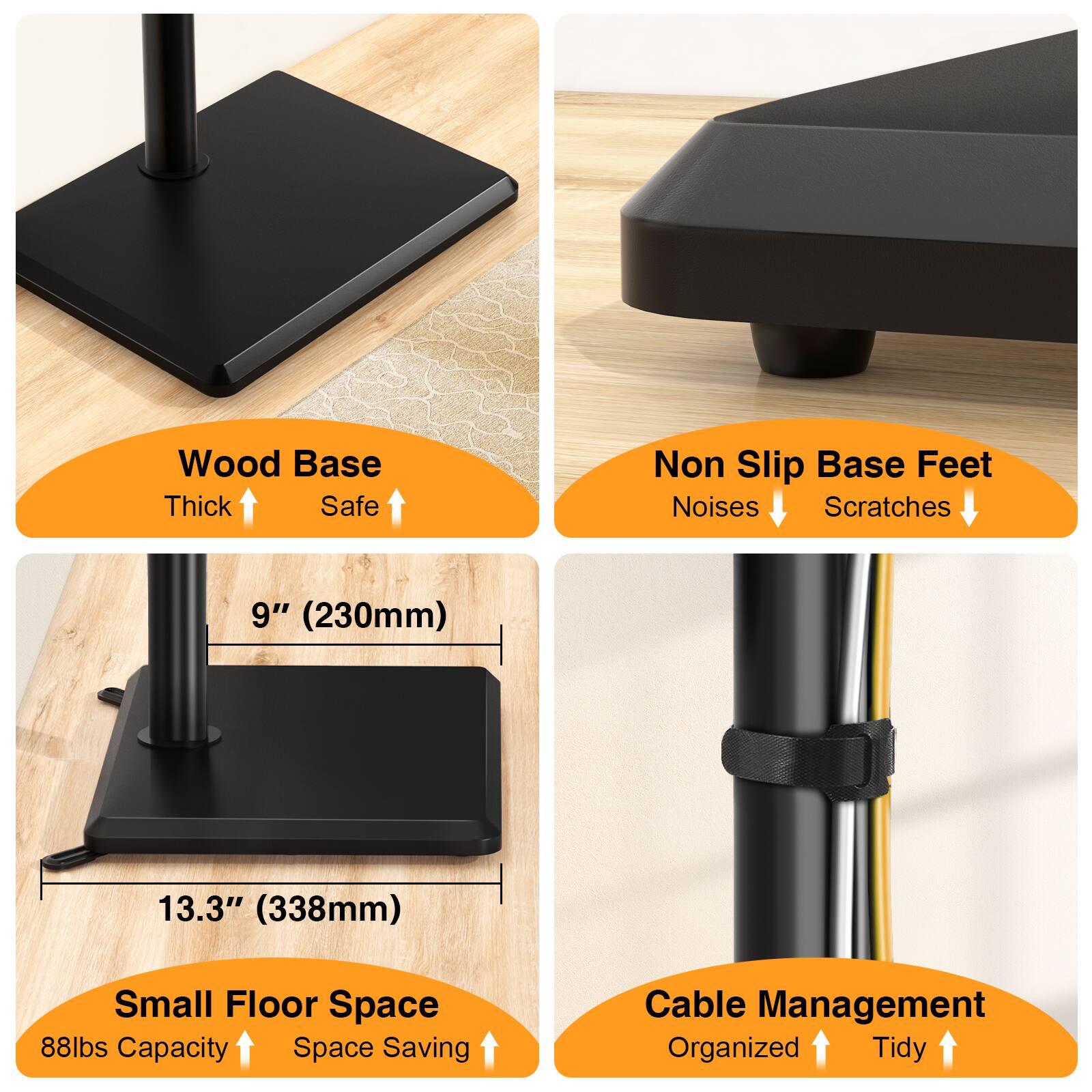Wood Base Thick Safe  
Non Slip Base Feet Noises Scratches  
9" (230mm)  
13.3" (338mm)  
Small Floor Space 88lbs Capacity Space Saving  
Cable Management Organized Tidy