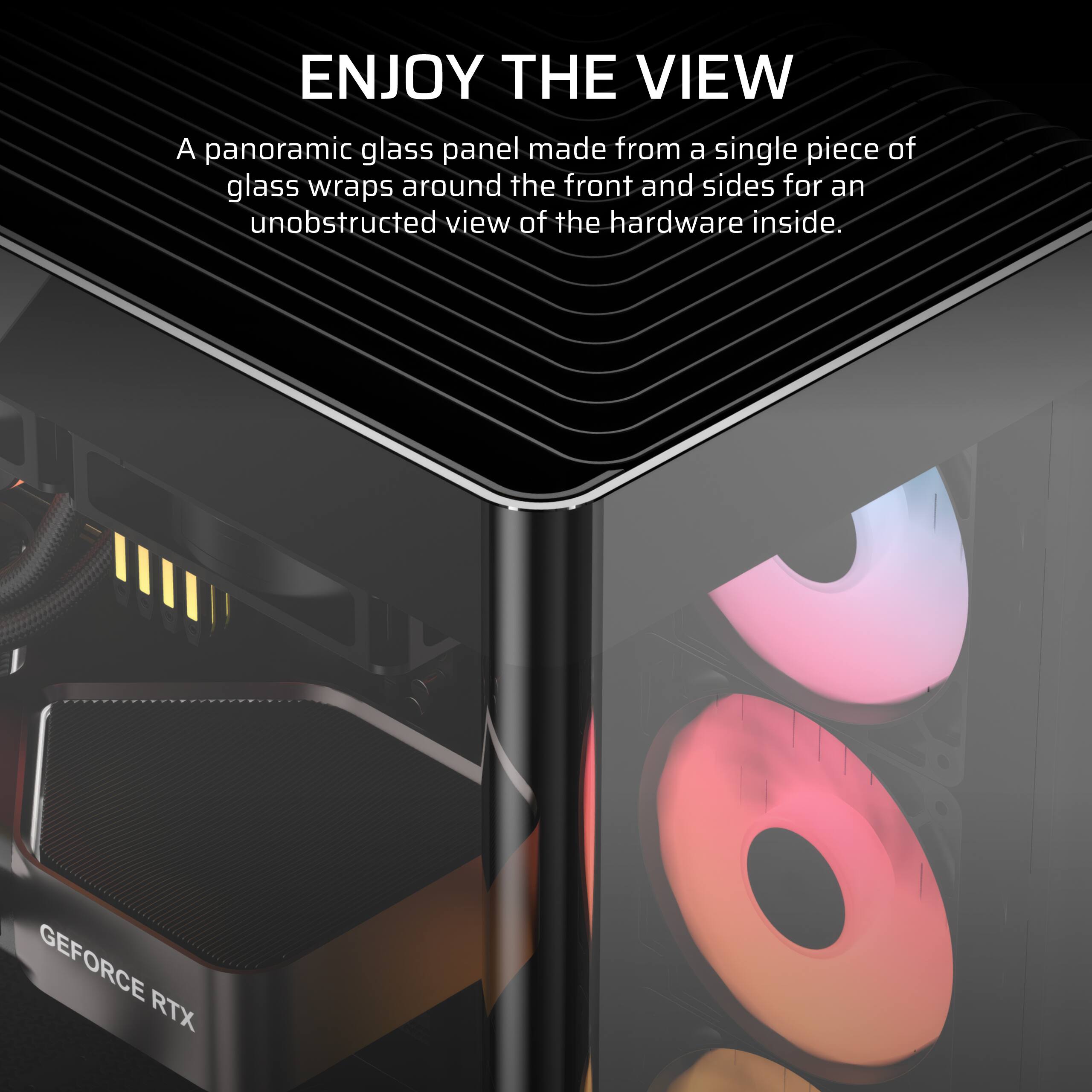 ENJOY THE VIEW

A panoramic glass panel made from a single piece of glass wraps around the front and sides for an unobstructed view of the hardware inside.

GEFORCE RTX