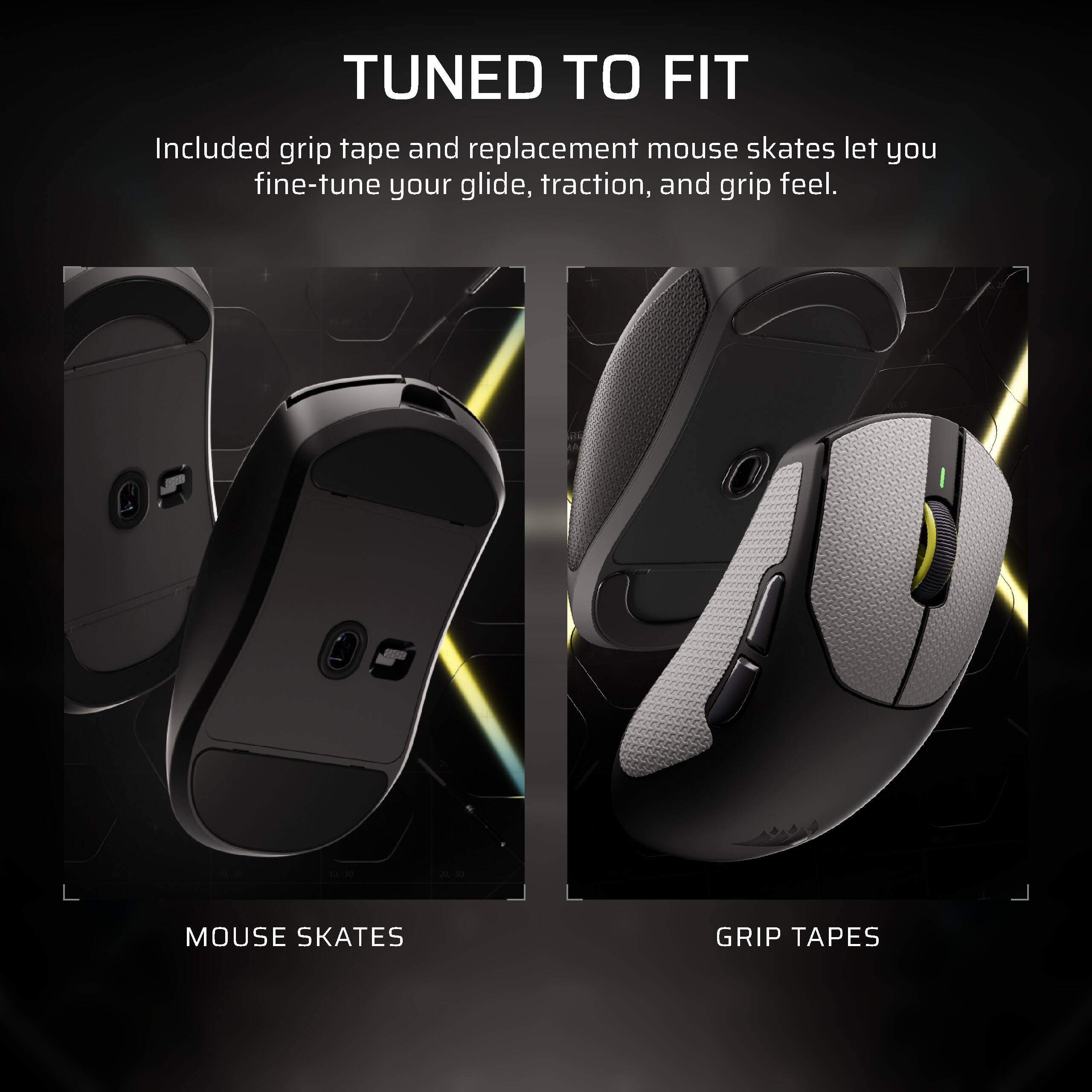 TUNED TO FIT  
Included grip tape and replacement mouse skates let you fine-tune your glide, traction, and grip feel.

MOUSE SKATES  
GRIP TAPES