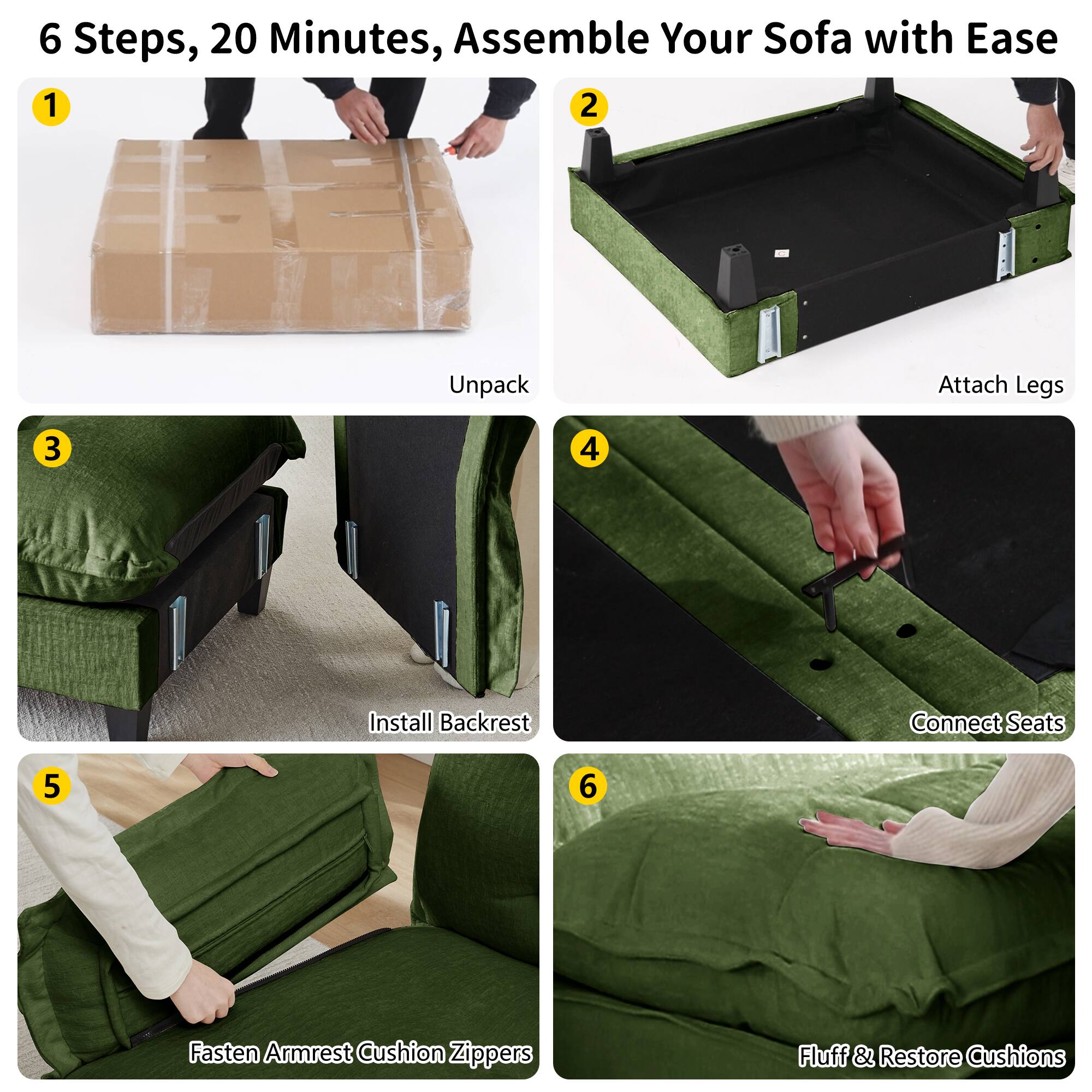6 Steps, 20 Minutes, Assemble Your Sofa with Ease

1. Unpack
2. Attach Legs
3. Install Backrest
4. Connect Seats
5. Fasten Armrest Cushion Zippers
6. Fluff & Restore Cushions