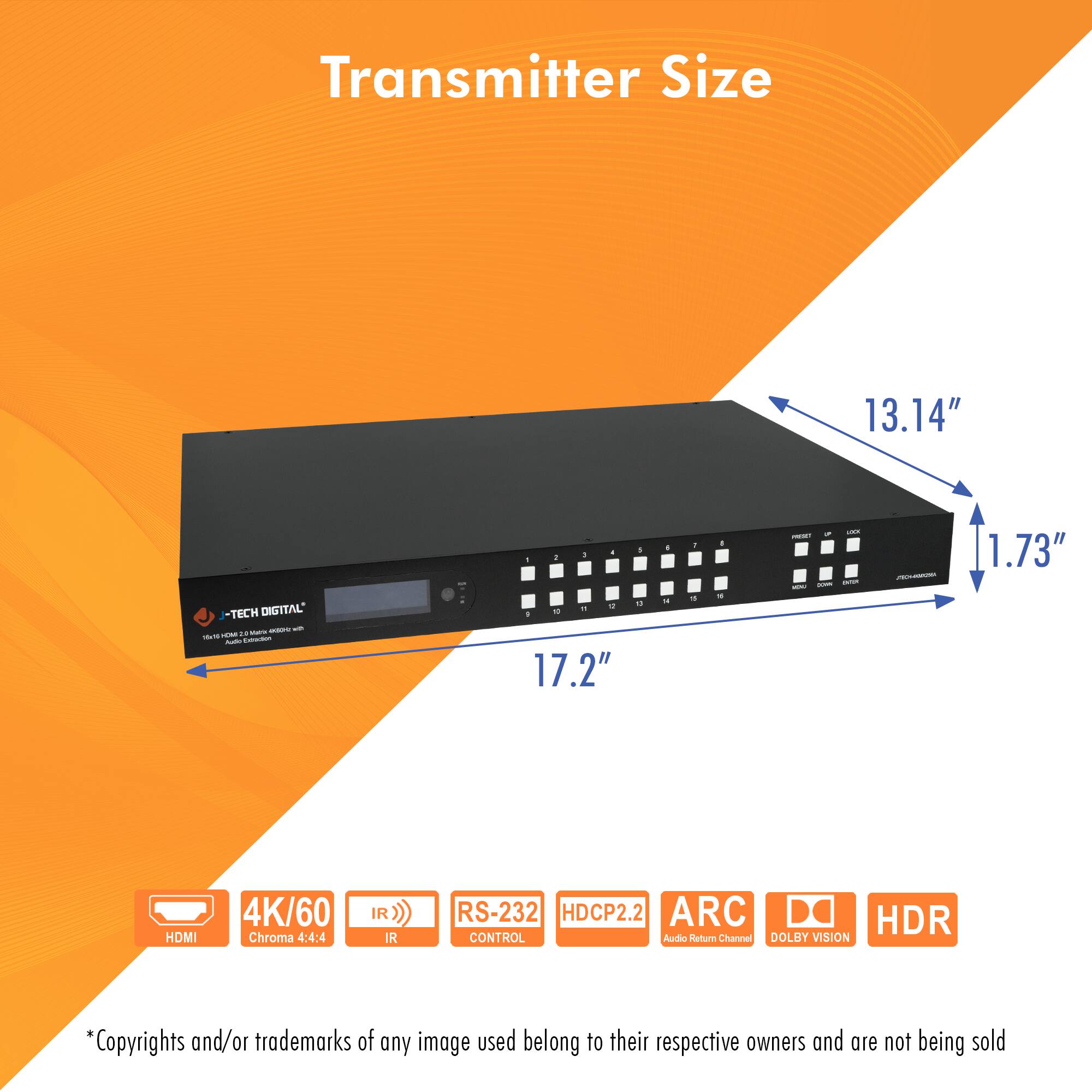 Transmitter Size

13.14"  
17.2"  
1.73"

- TECH DIGITAL

- HDMI
- 4K/60
- Chroma 4:4:4
- IR
- RS-232 CONTROL
- HDCP2.2
- ARC
- HDR
- DOLBY VISION

*Copyrights and/or trademarks of any image used belong to their respective owners and are not being sold