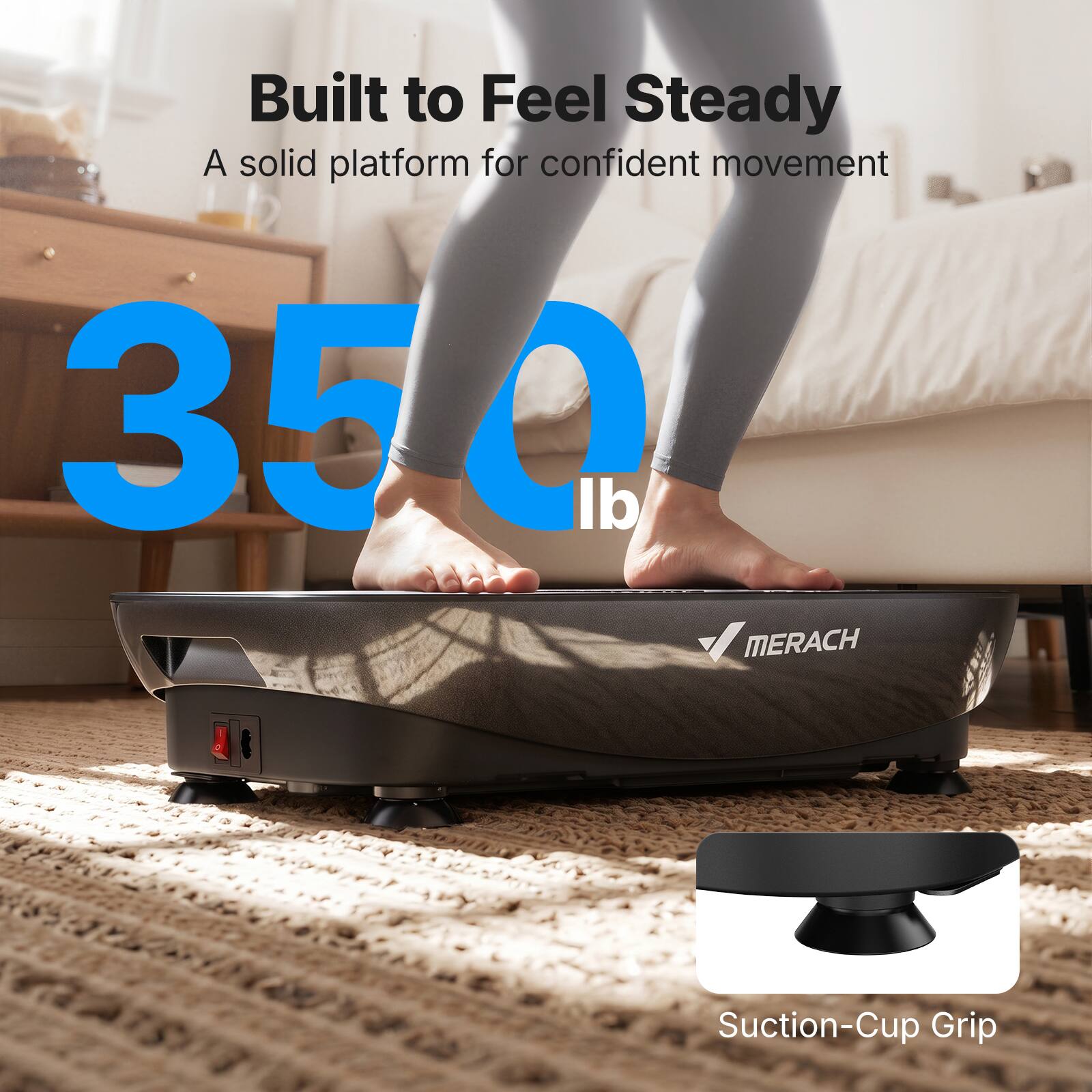 Built to Feel Steady  
A solid platform for confident movement  

350 lb  

MERACH Suction-Cup Grip