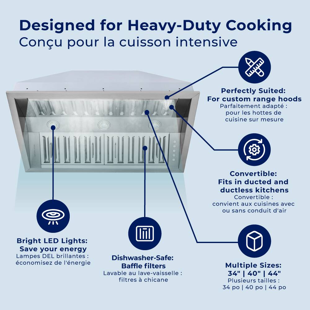 Designed for Heavy-Duty Cooking Conu pour la cuisson intensive
Perfectly Suited: For custom range hoods Parfaitement adapté: pour les hottes de cuisine sur mesure
Convertible: Fits in ducted and ductless kitchens Convertible: convient aux cuisines avec ou sans conduit d'air
Bright LED Lights: Save your energy Lampes DEL brillantes: économisez de l'énergie
Dishwasher-Safe: Lavable au lave-vaisselle: filtres à chicane
Multiple Sizes: 34" | 40" | 44" Plusieurs tailles 34 po | 40 po | 44 po