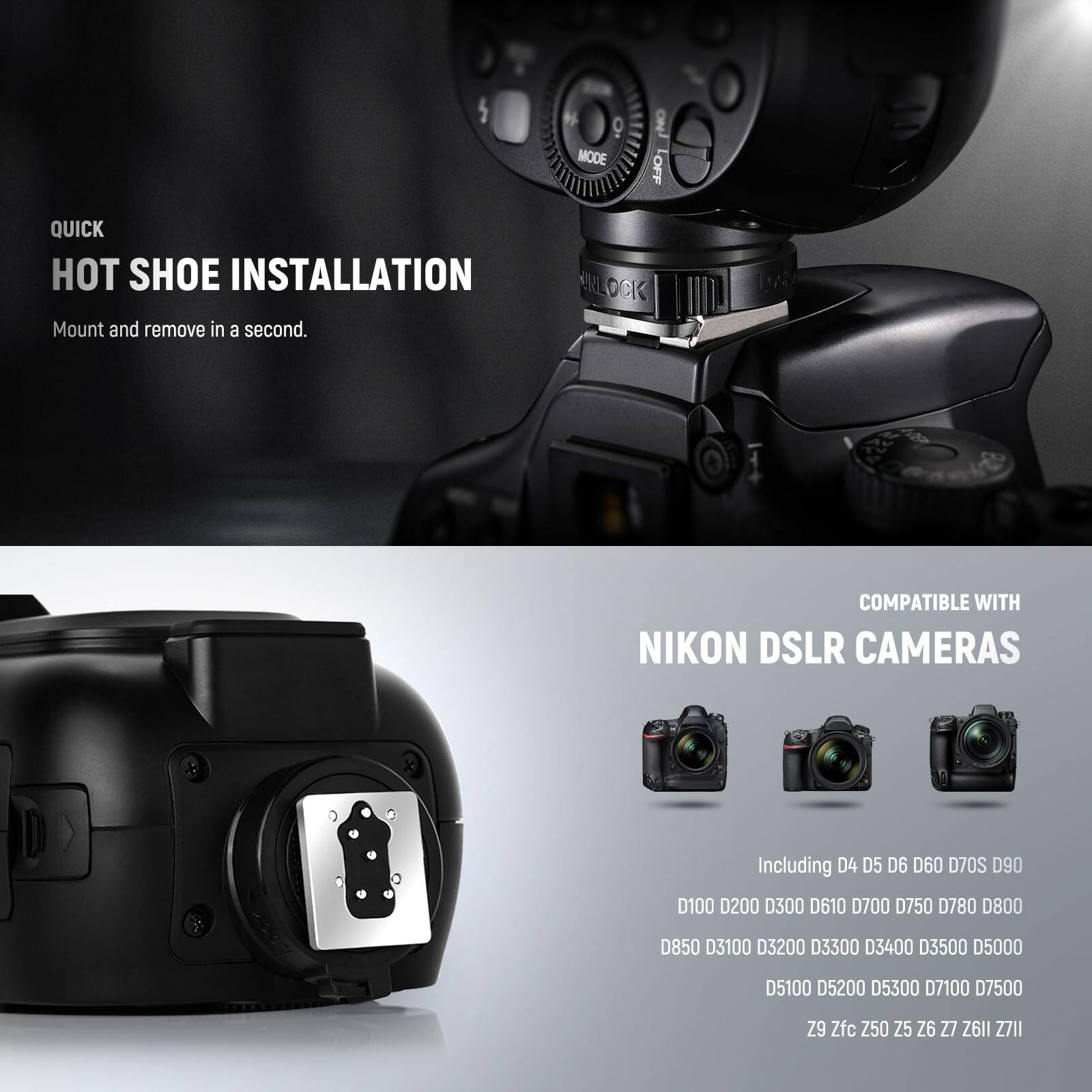 QUICK HOT SHOE INSTALLATION  
Mount and remove in a second.  

ENLOCK COMPATIBLE WITH NIKON DSLR CAMERAS  
Including D4 D5 D6 D60 D70S D90 D100 D200 D300 D610 D700 D750 D780 D800 D850 D3100 D3200 D3300 D3400 D3500 D5000 D5100 D5200 D5300 D7100 D7500 Z9 Zfc Z50 Z5 Z6 Z7 Z6II Z7II