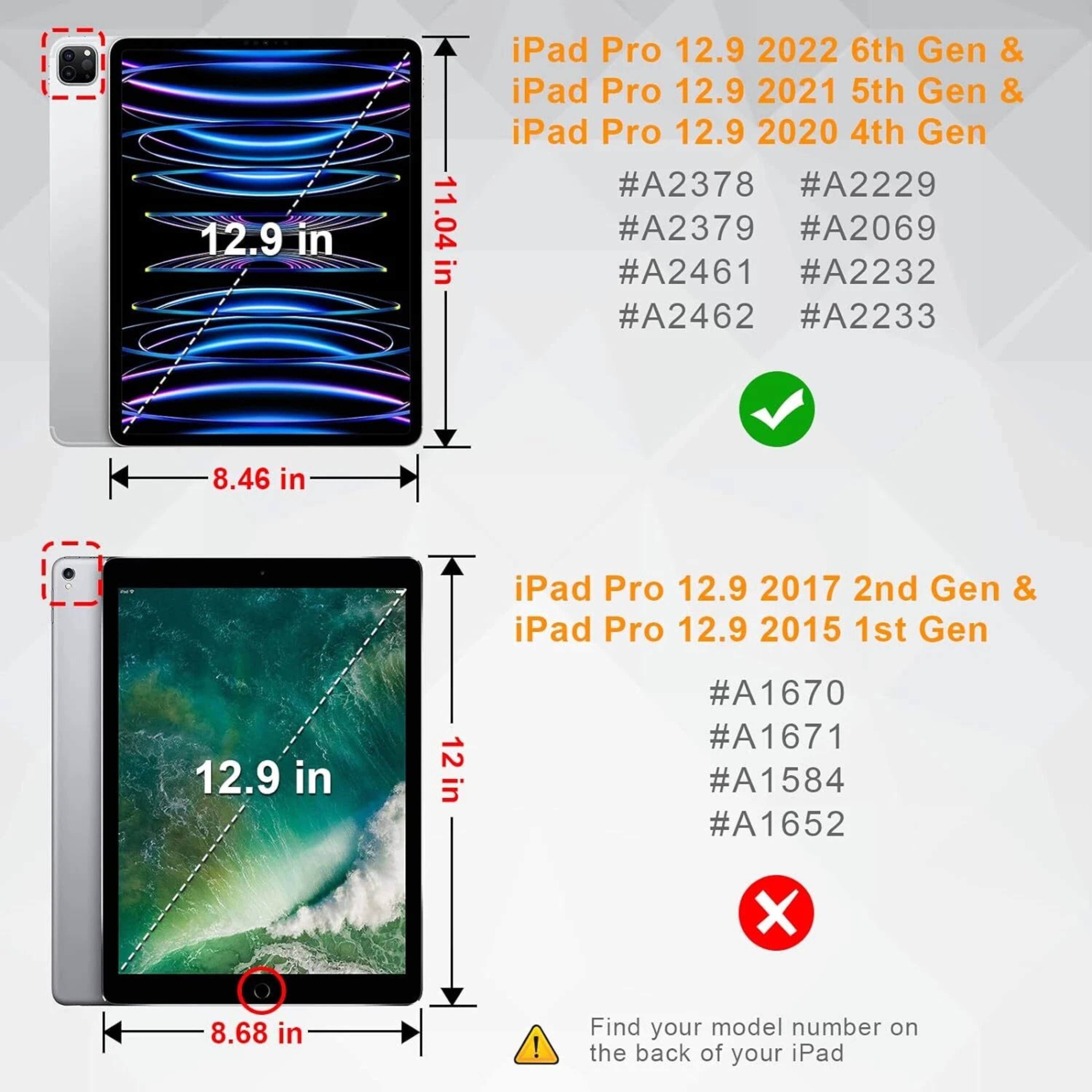 **iPad Pro 12.9 2022 6th Gen & iPad Pro 12.9 2021 5th Gen & iPad Pro 12.9 2020 4th Gen**
- Dimensions: 12.9 in x 11.04 in x 8.46 in
- Model Numbers: #A2378, #A2229, #A2379, #A2069, #A2461, #A2232, #A2462, #A2233

**iPad Pro 12.9 2017 2nd Gen & iPad Pro 12.9 2015 1st Gen**
- Dimensions: 12.9 in x 12 in x 8.68 in
- Model Numbers: #A1670, #A1671, #A1584, #A1652

*Find your model number on the back of your iPad.*