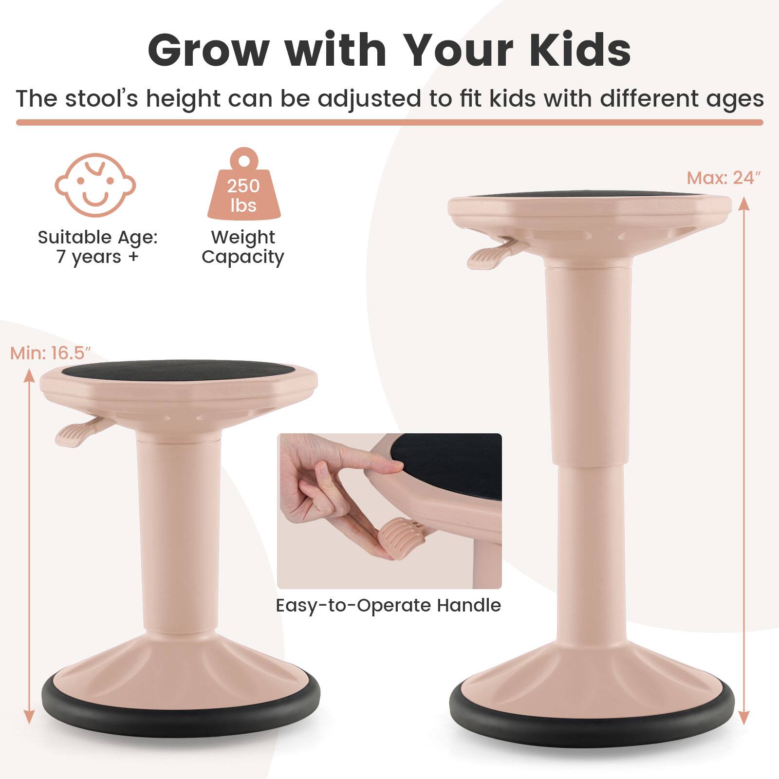 Grow with Your Kids  
The stool's height can be adjusted to fit kids with different ages  

Suitable Age: 7 years +  
Weight Capacity: 250 lbs  
Min: 16.5"  
Max: 24"  
Easy-to-Operate Handle
