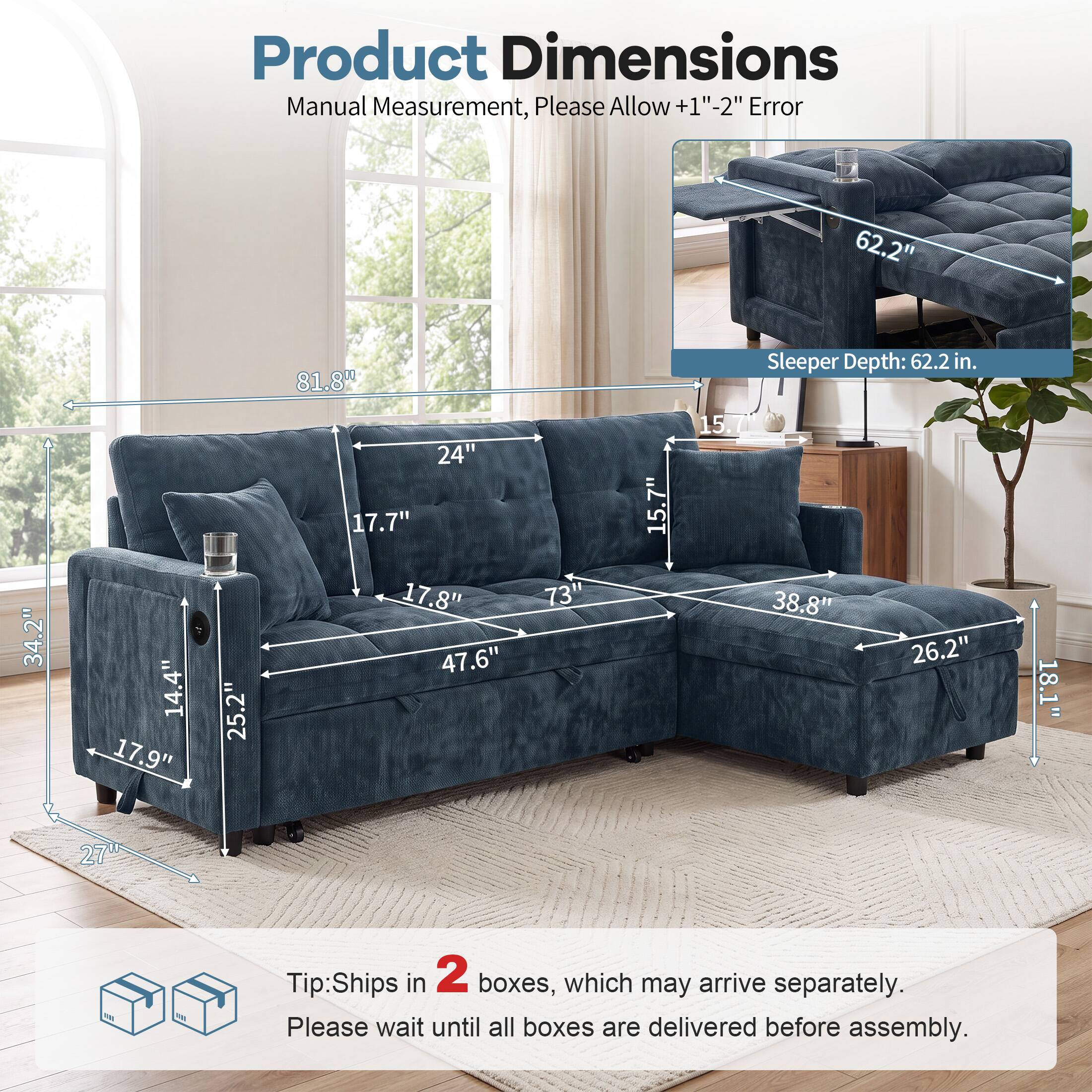 Product Dimensions Manual Measurement, Please Allow +1"-2" Error

62.2" Sleeper Depth: 62.2 in.

81.8" 34.2" 14.4" 17.9" 25.2" 24" 17.7" 17.8" 47.6" 73" 15.7" 15.7 38.8" 26.2" 18.1" 27"

Tip: Ships in 2 boxes, which may arrive separately. Please wait until all boxes are delivered before assembly.