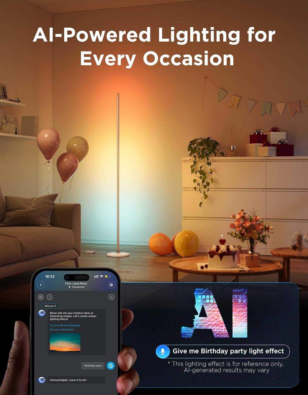 AI-Powered Lighting for Every Occasion

16:22 Floor Lamp Basic * Connected

Who am I?
Share with me your creative ideas or interesting images. Let's create unique lighting effects.
Try to send the following:
Put me in the forest.

Birthday party

Acknowledged. Leave it to me!

Give me Birthday party light effect
* This lighting effect is for reference only, AI-generated results may vary