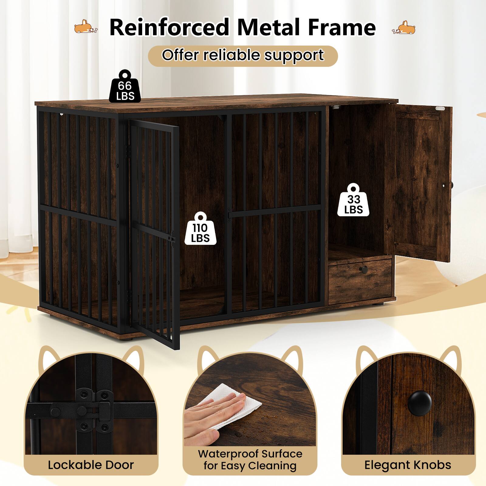 Reinforced Metal Frame  
Offer reliable support  

66 LBS  
33 LBS  
110 LBS  

Lockable Door  
Waterproof Surface for Easy Cleaning  
Elegant Knobs