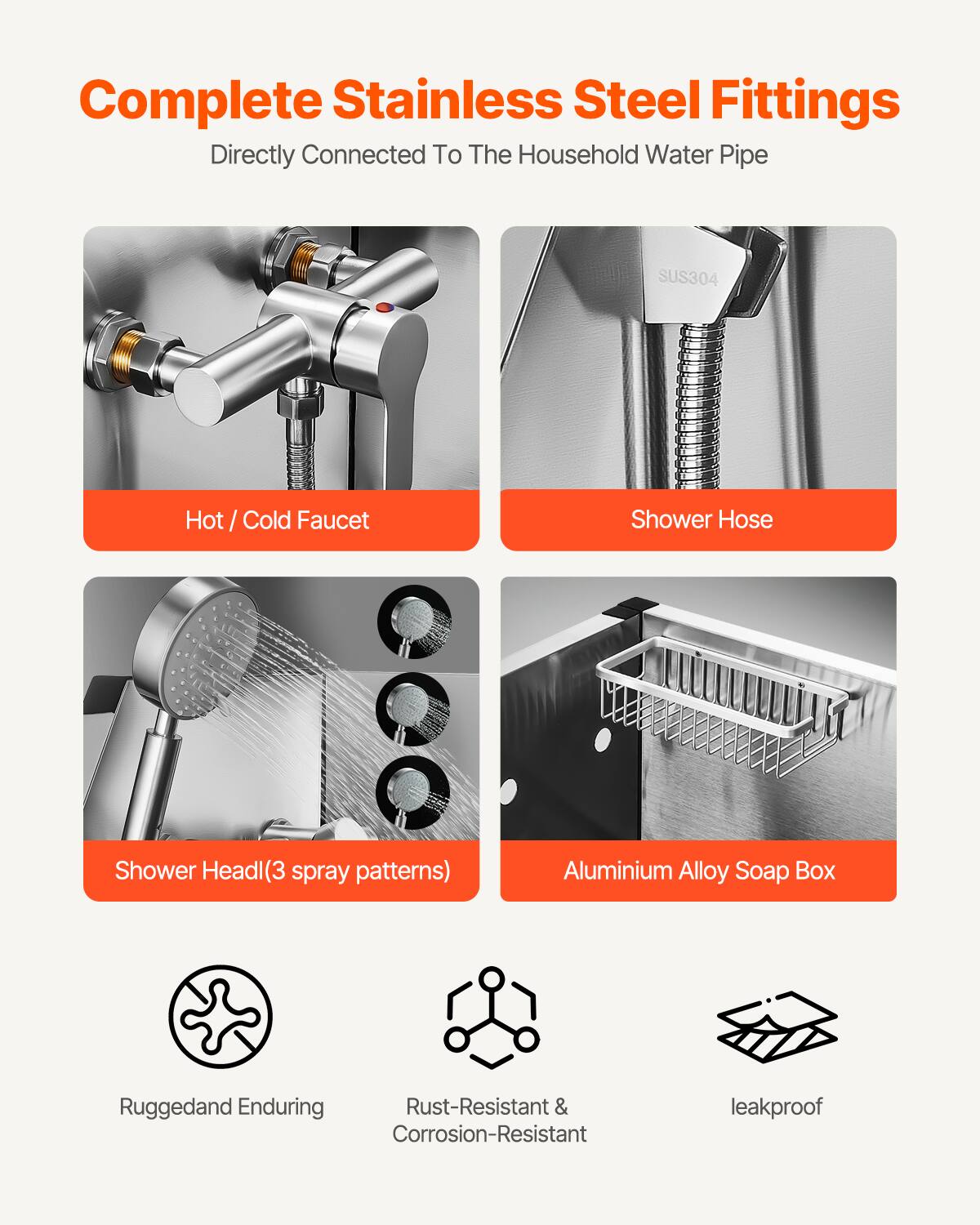 Complete Stainless Steel Fittings  
Directly Connected To The Household Water Pipe  

- Hot / Cold Faucet  
- Shower Hose  
- Shower Head(3 spray patterns)  
- Aluminium Alloy Soap Box  

Rugged and Enduring  
Rust-Resistant & Corrosion-Resistant  
leakproof