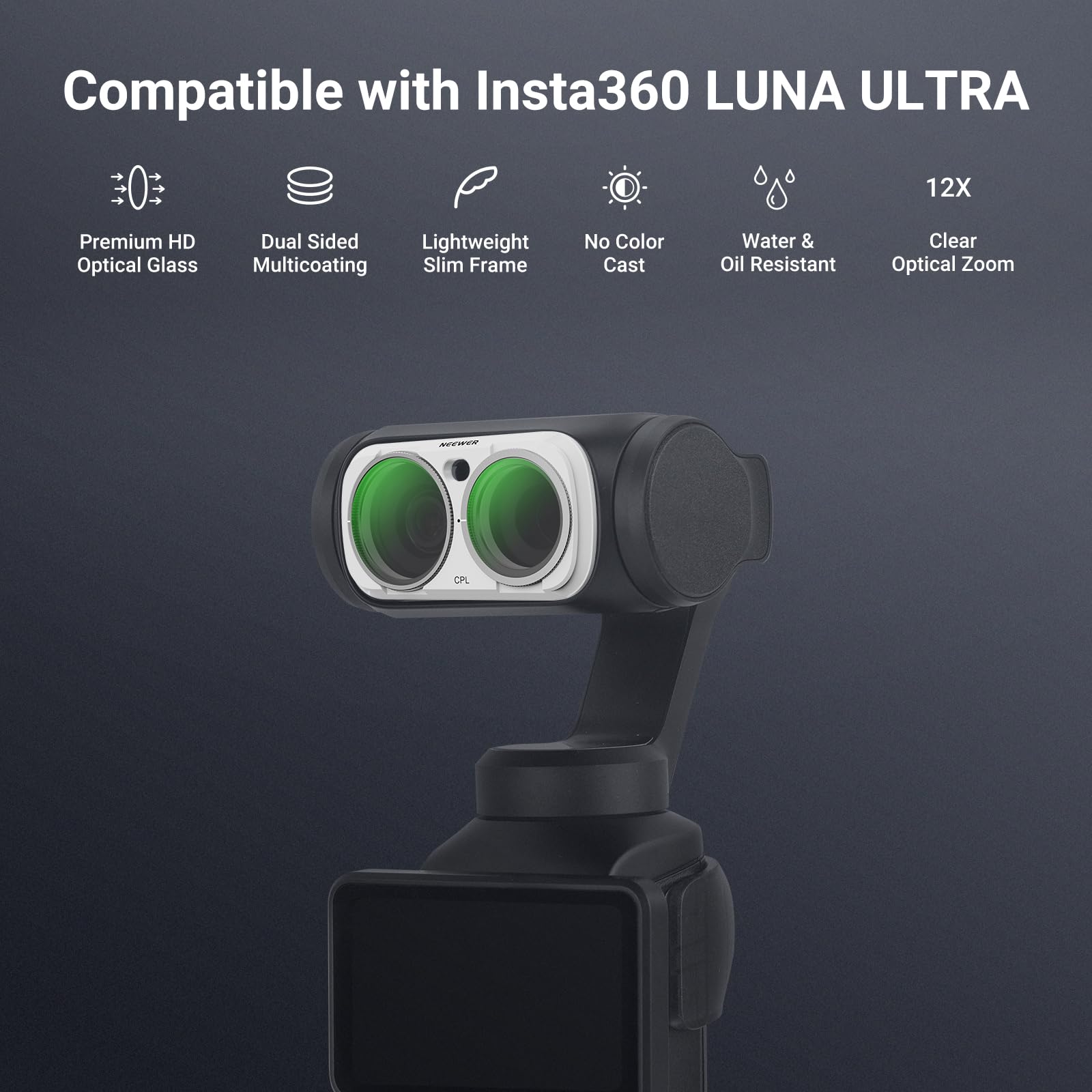 Compatible with Insta360 LUNA ULTRA

12X

Premium HD Optical Glass

Dual Sided Lightweight Multicoating Slim Frame

No Color Cast

Water & Oil Resistant

Clear Optical Zoom

NEEWER

CPL