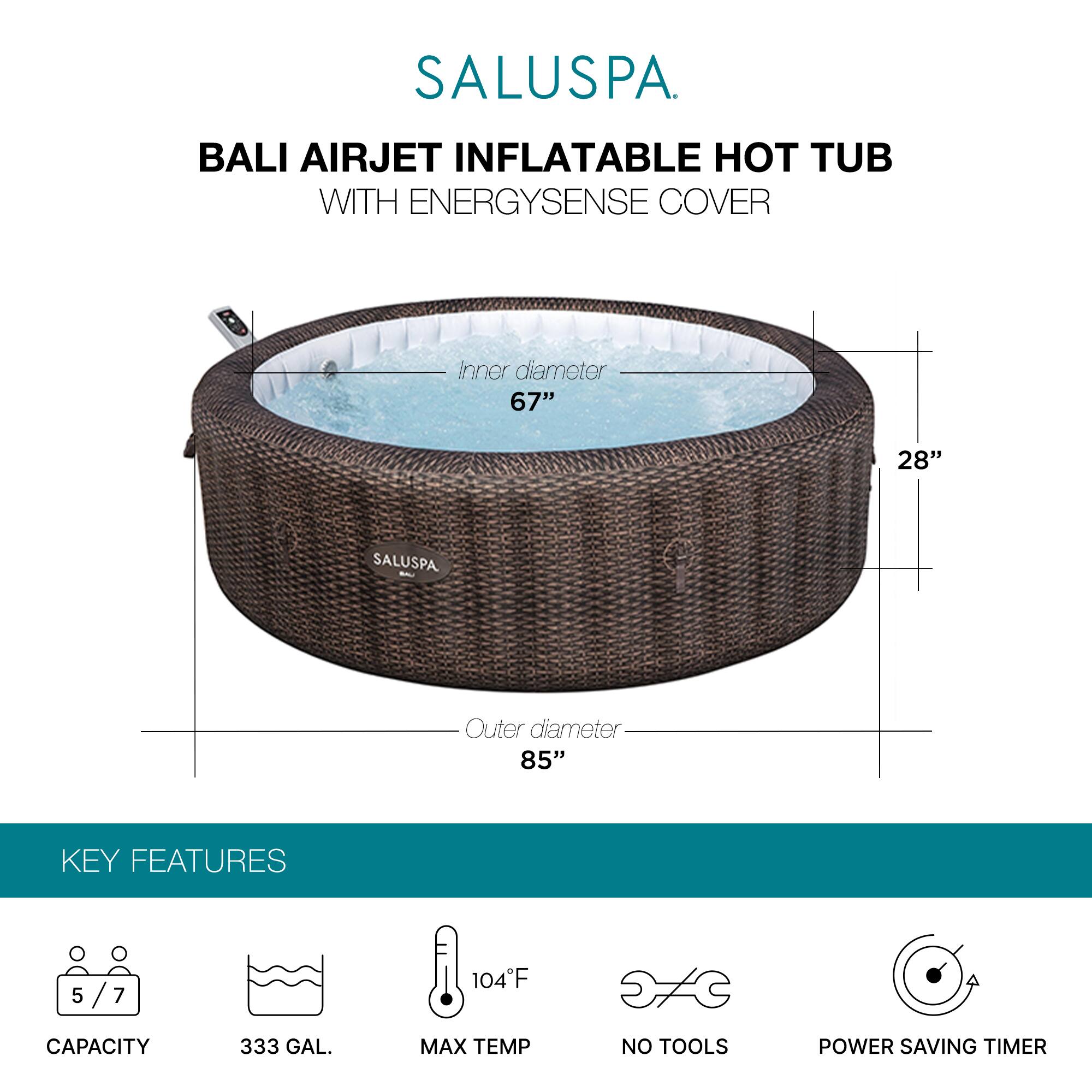 SALUSPA  
BALI AIRJET INFLATABLE HOT TUB WITH ENERGYSSENSE COVER  

Inner diameter: 67"  
Height: 28"  
Outer diameter: 85"  

KEY FEATURES  
- Capacity: 5/7  
- 333 GAL.  
- Max Temp: 104°F  
- No Tools  
- Power Saving Timer