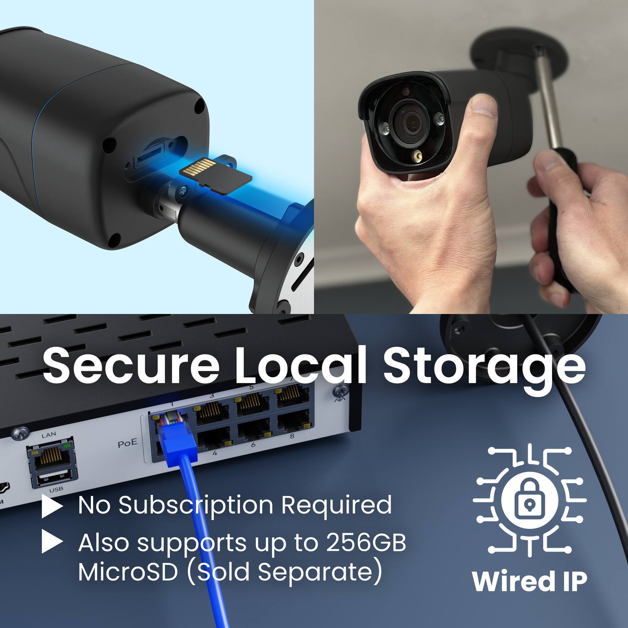 Secure Local Storage  
No Subscription Required  
Also supports up to 256GB MicroSD (Sold Separate)  
Wired IP