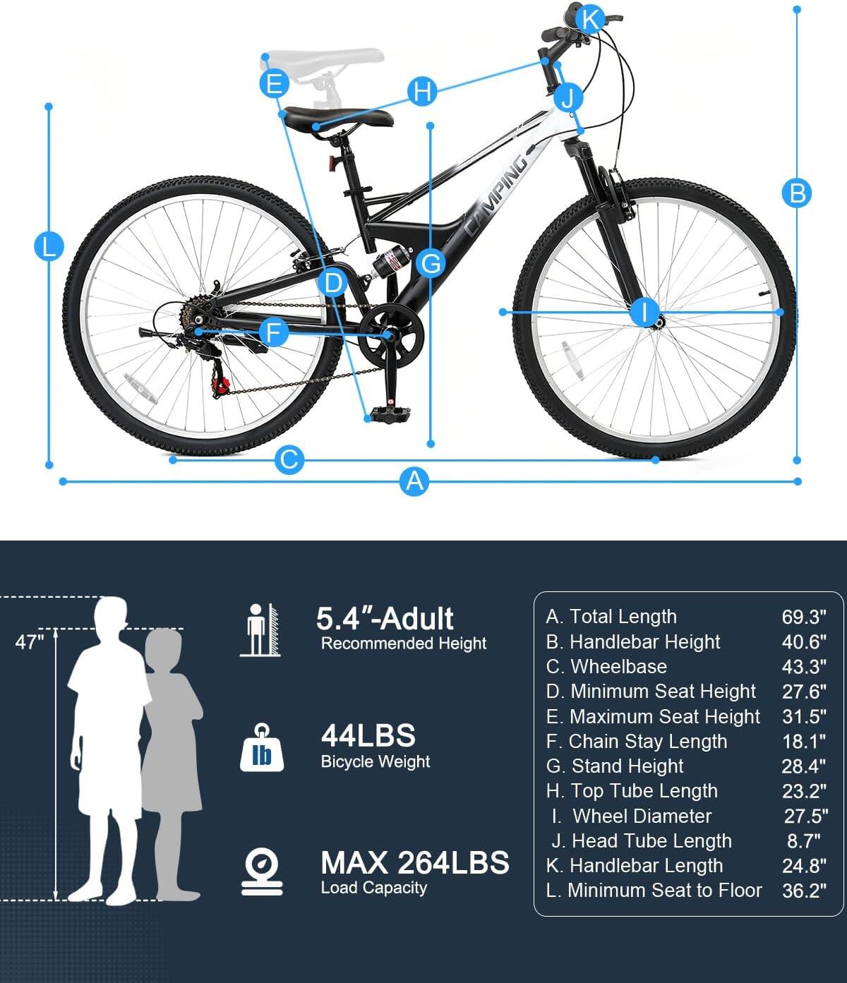 K L & E F D H CAMPING G J I B C A  
47"  
5.4"-Adult  
A. Total Length 69.3"  
B. Handlebar Height 40.6"  
C. Wheelbase 43.3"  
D. Minimum Seat Height 27.6"  
E. Maximum Seat Height 31.5"  
F. Chain Stay Length 18.1"  
G. Stand Height 28.4"  
H. Top Tube Length 23.2"  
I. Wheel Diameter 27.5"  
J. Head Tube Length 8.7"  
K. Handlebar Length 24.8"  
L. Minimum Seat to Floor 36.2"  
44LBS Bicycle Weight  
MAX 264LBS Load Capacity