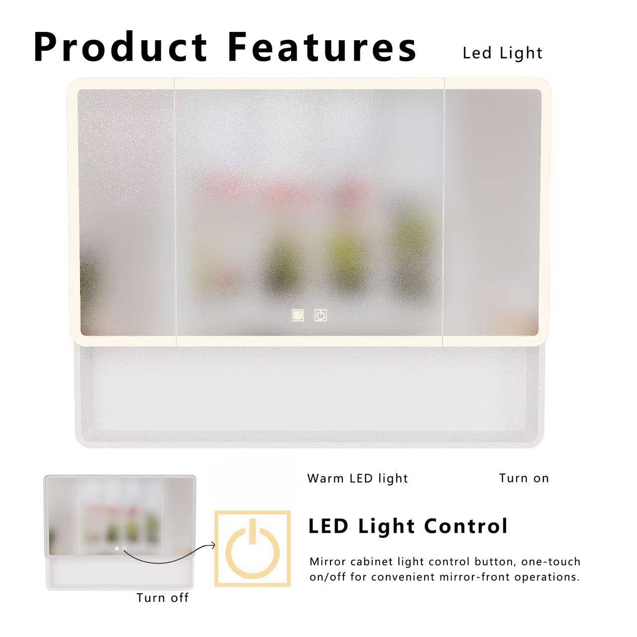 Product Features

Led Light

Warm LED light

Turn on

LED Light Control

Mirror cabinet light control button, one-touch on/off for convenient mirror-front operations.