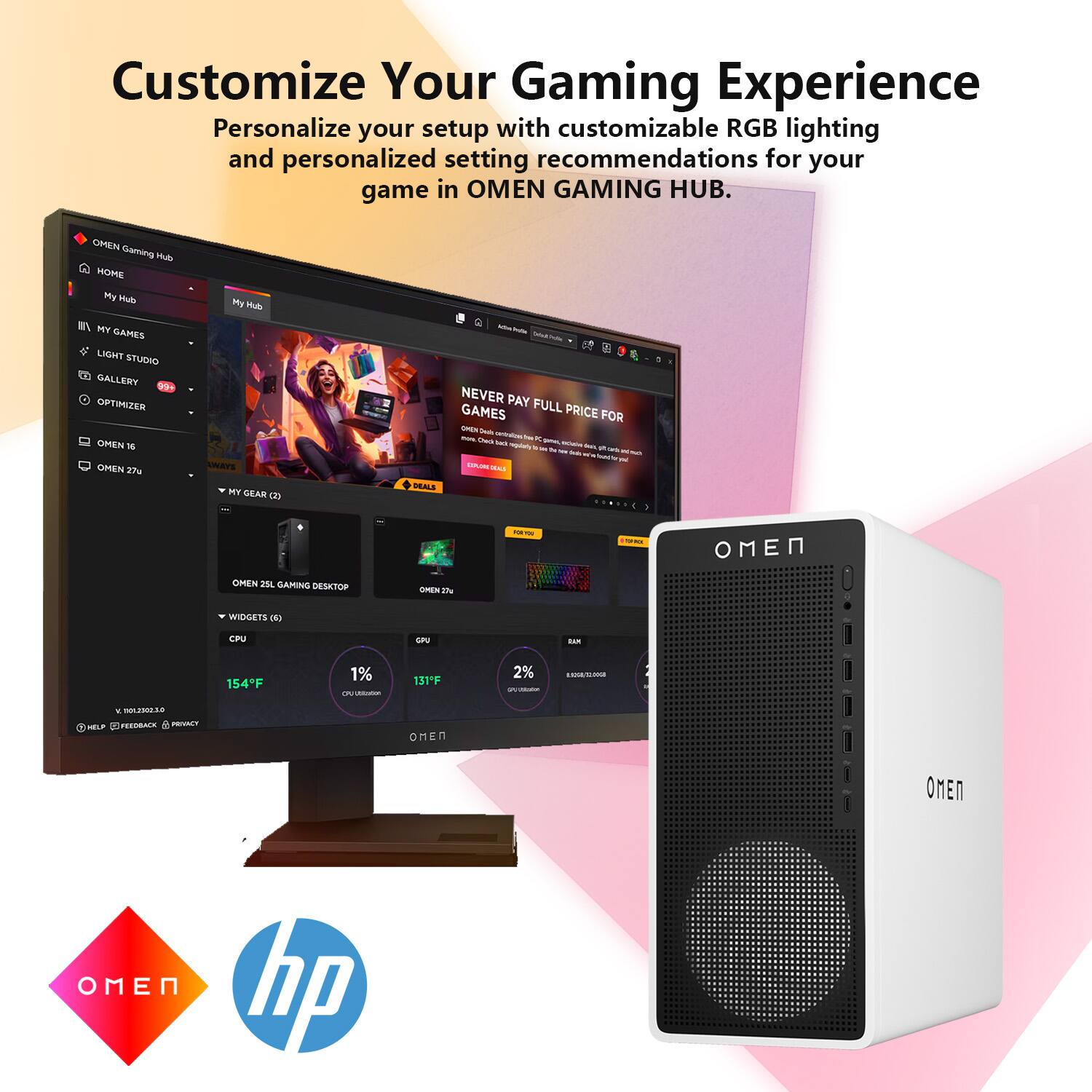 Customize Your Gaming Experience  
Personalize your setup with customizable RGB lighting and personalized setting recommendations for your game in OMEN GAMING HUB.

OMEN Gaming Hub  
HOME  
My Hub  
MY GAMES  
LIGHT STUDIO  
GALLERY  
OPTIMIZER  
OMEN 16  
OMEN 27u  
MY GEAR (2)  
DEALS  
WIDGETS (6)  
CPU  
1%  
154°F  
GPU  
2%  
131°F  
OMEN 25L GAMING DESKTOP  
OMEN 25i  
NEVER PAY FULL PRICE FOR GAMES  
OMEN 25L GAMING DESKTOP  
OMEN 25i  
WIDGETS (6)  
CPU  
1%  
154°F  
GPU  
2%  
131°F  
OMEN 25L GAMING DESKTOP  
OMEN 25i  
NEVER PAY FULL PRICE FOR GAMES  
OMEN 25L GAMING DESKTOP  
OMEN 25i  
WIDGETS (6)  
CPU  
1%  
154°F  
GPU  
2%  
131°F  
OMEN 2