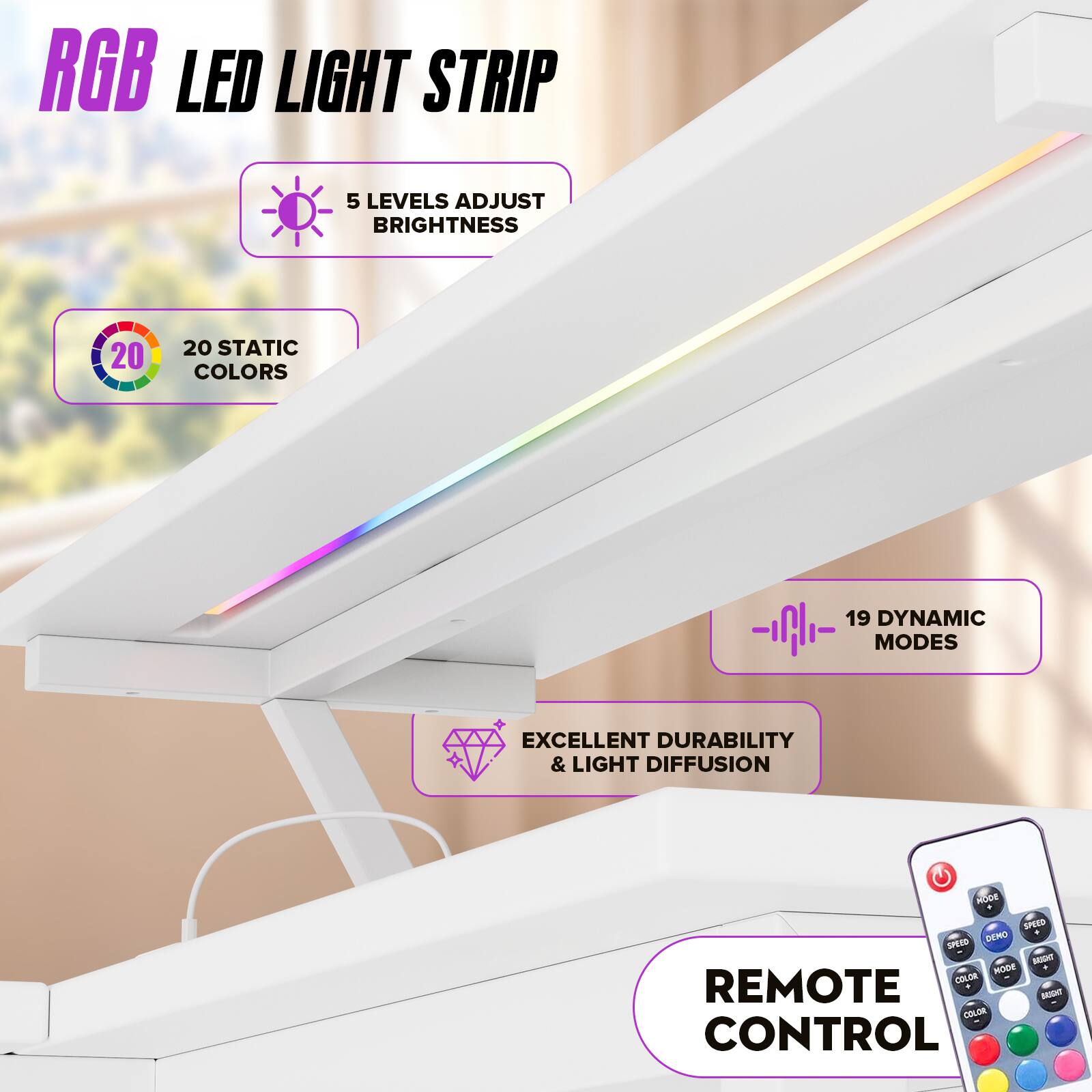 RGB LED LIGHT STRIP

- 5 LEVELS ADJUST BRIGHTNESS
- 20 STATIC COLORS
- 19 DYNAMIC MODES
- EXCELLENT DURABILITY & LIGHT DIFFUSION
- REMOTE CONTROL
