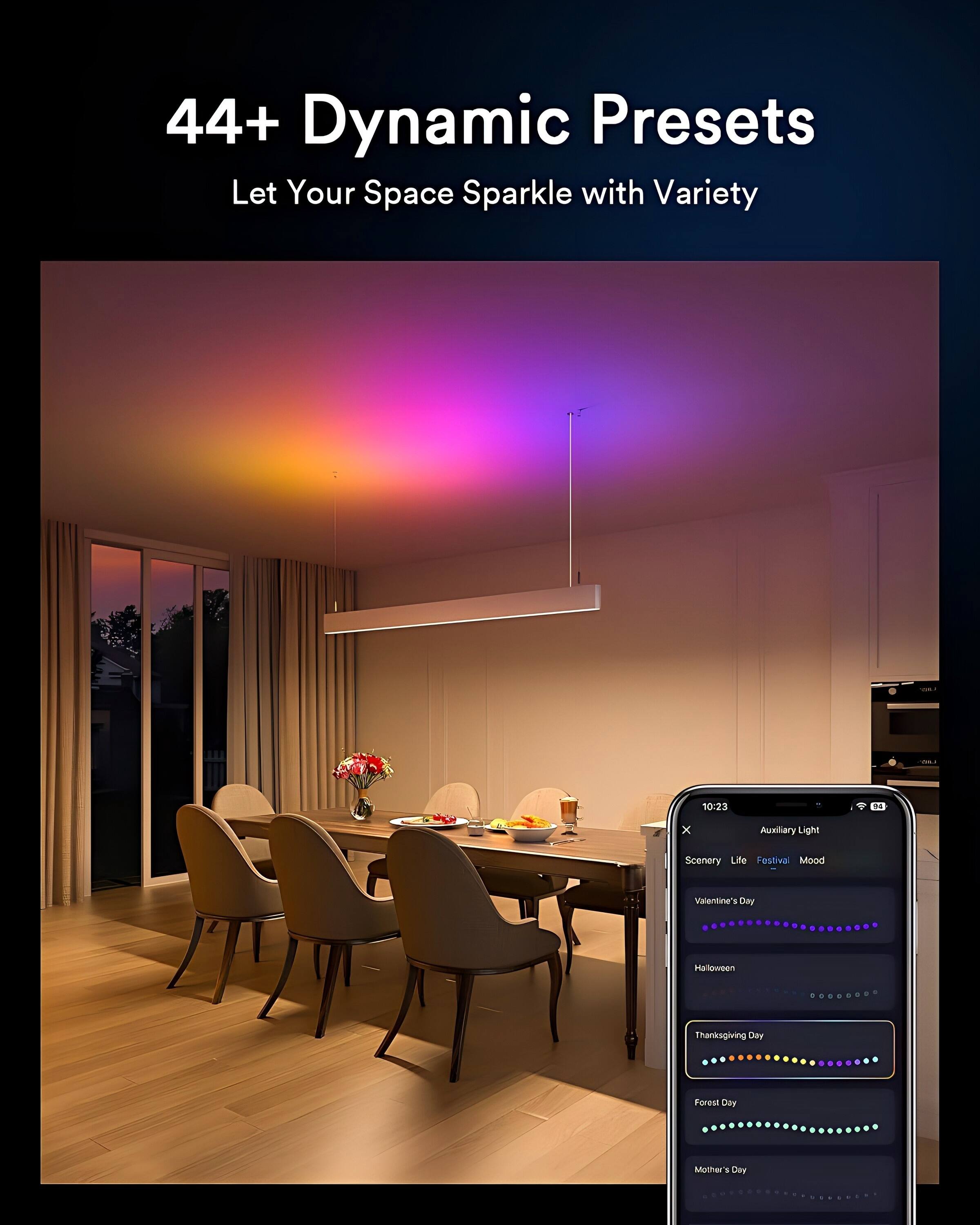 44+ Dynamic Presets  
Let Your Space Sparkle with Variety  

10:23  
DA x Auxiliary Light  
Scenery Life Festival Mood  
Valentine's Day  
Halloween  
Thanksgiving Day  
Forest Day  
Mother's Day