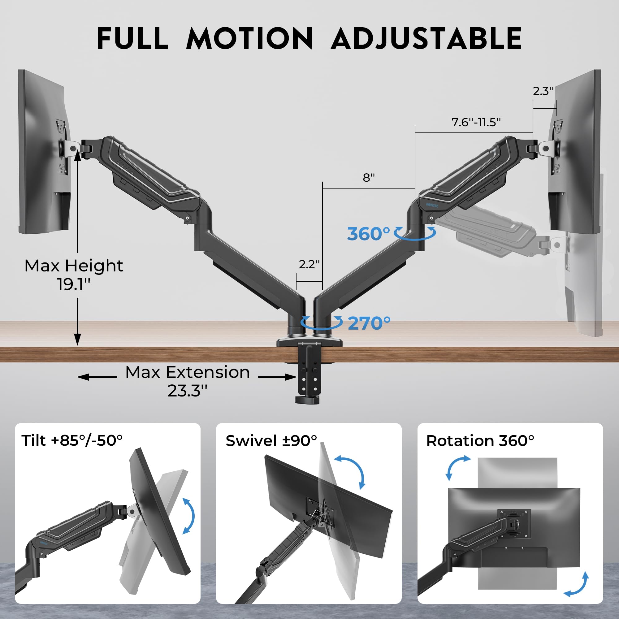 FULL MOTION ADJUSTABLE

- Max Height: 19.1"
- Max Extension: 23.3"
- Tilt: +85°/-50°
- Swivel: ±90°
- Rotation: 360°
- 360°
- 270°
- 7.6"-11.5"
- 8"
- 2.3"
- 2.2"