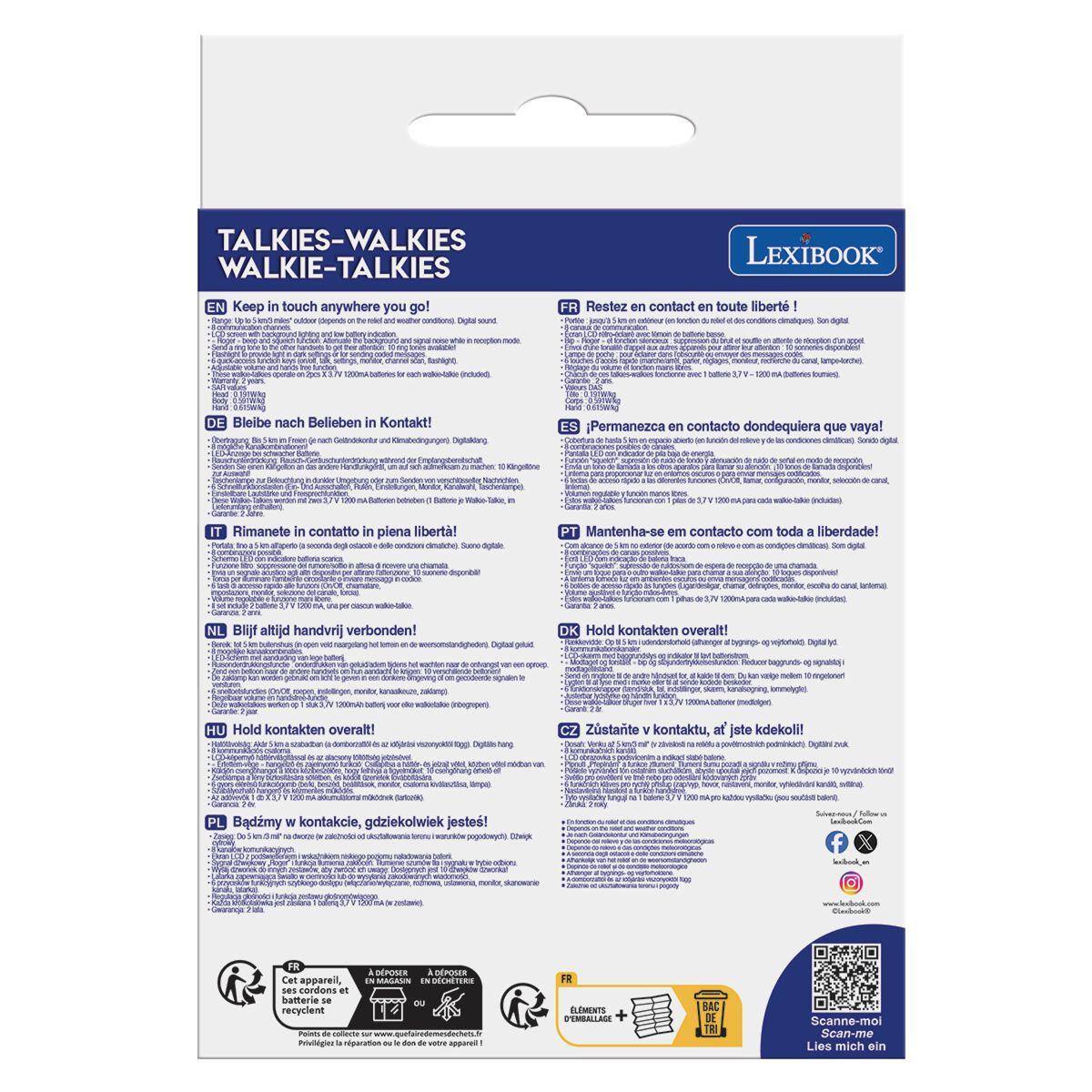 TALKIES-WALKIES  
WALKIE-TALKIES  

LEXIBOOK  

EN Keep in touch anywhere you go!  

DE Bleibe nach Belieben in Kontakt!  

IT Rimanete in contatto in piena libertà!  

NL Blij altijd handvrij verbonden!  

HU Hold kontakten overalt!  

PL Badźmy w kontaktie, gdziekolwiek jesteś!  

FR Restez en contact en toute liberté!  

ES Permanezca en contacto dondequiera que vaya!  

PT Mantenha-se em contacto com toda a liberdade!  

DK Hold kontakten overalt!  

CZ Zůstaté v kontaktu, a jsíte kdekoli!  

FR Cet appareil, ses cordons an batterie se recyclent  

SEROSER DPOSER MAGANN iN DCRETERS da  

para ELEMENTE EMBALLADE BAC DE  

Scanne-mo  
Sean-me  
Lies mich ein