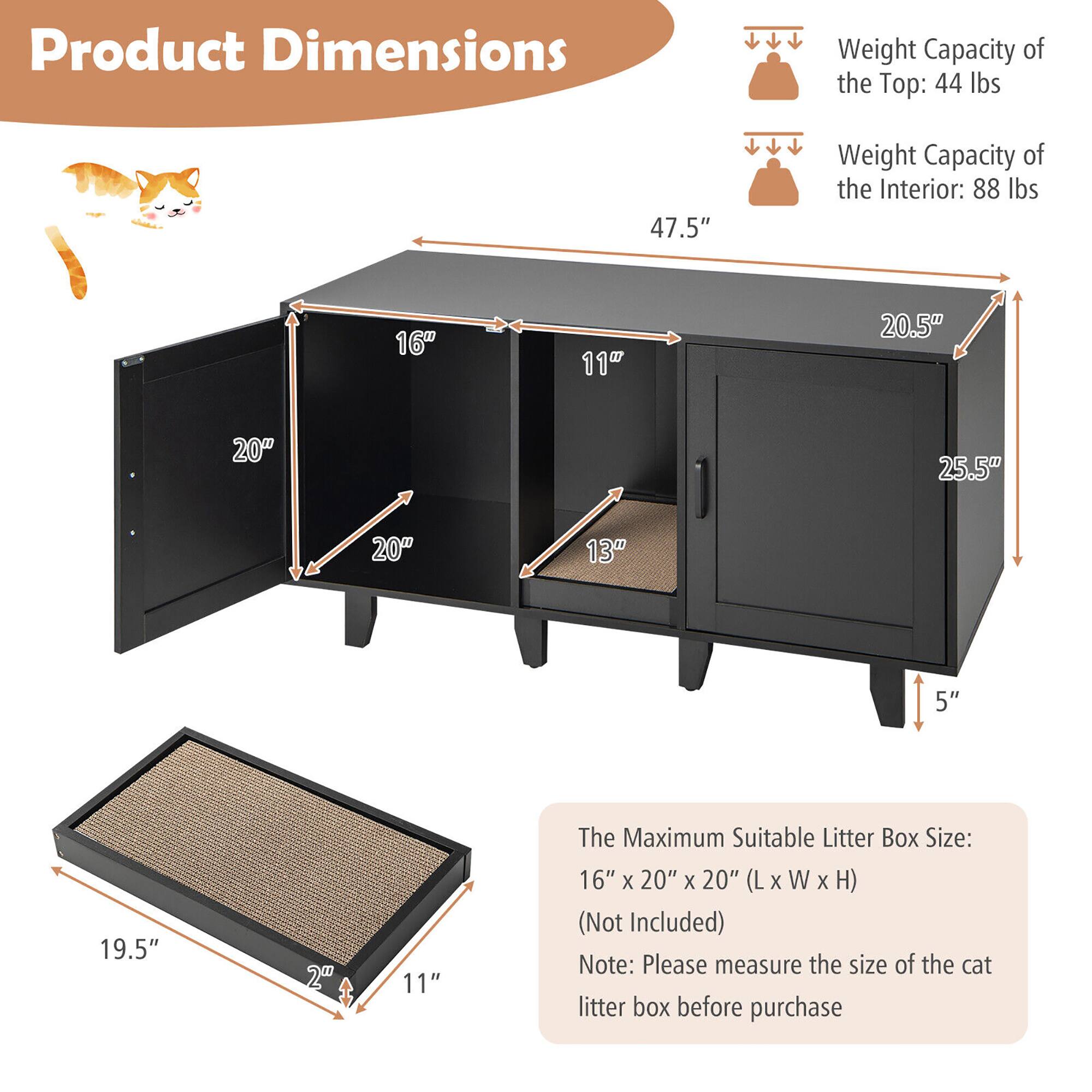 Product Dimensions

Weight Capacity of the Top: 44 lbs  
Weight Capacity of the Interior: 88 lbs

The Maximum Suitable Litter Box Size: 16" x 20" x 20" (L x W x H) (Not Included)

Note: Please measure the size of the cat litter box before purchase

Dimensions:
- Height: 47.5"
- Width: 20.5"
- Depth: 25.5"
- Shelf 1: 20" x 16"
- Shelf 2: 20" x 11"
- Drawer: 19.5" x 11"
- Bottom Shelf: 19.5" x 11"
- Drawer Height: 5"
- Drawer Depth: 13"