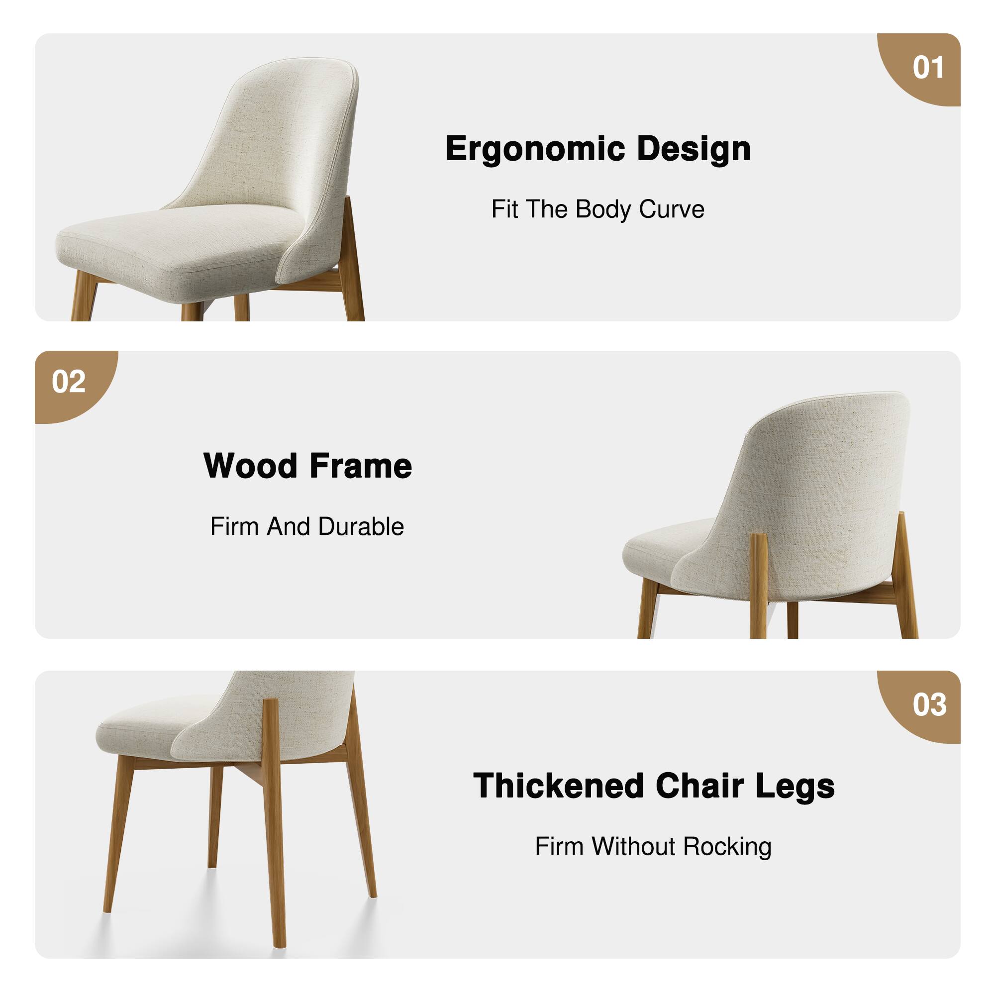 01 Ergonomic Design  
Fit The Body Curve  

02 Wood Frame  
Firm And Durable  

03 Thickened Chair Legs  
Firm Without Rocking
