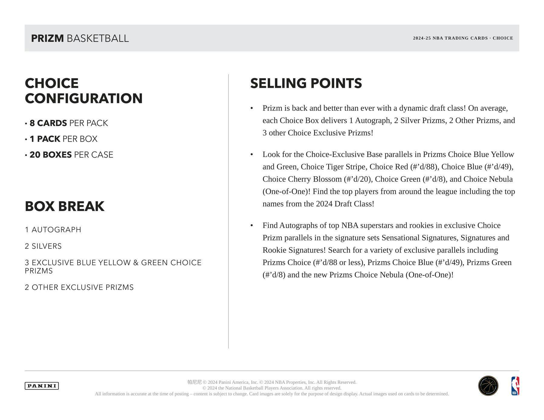 **PRIZM BASKETBALL**  
2024-25 NBA TRADING CARDS - CHOICE

**CHOICE CONFIGURATION**  
- 8 CARDS PER PACK  
- 1 PACK PER BOX  
- 20 BOXES PER CASE  

**BOX BREAK**  
1 AUTOGRAPH  
2 SILVERS  
3 EXCLUSIVE BLUE YELLOW & GREEN CHOICE PRIZMS  
2 OTHER EXCLUSIVE PRIZMS  

**SELLING POINTS**  
- Prizm is back and better than ever with a dynamic draft class! On average, each Choice Box delivers 1 Autograph, 2 Silver Prizms, 2 Other Prizms, and 3 other Choice Exclusive Prizms!  
- Look for the Choice-Exclusive Base parallels in Prizms Choice Blue Yellow and Green, Choice Tiger Stripe, Choice Red (#'d/88), Choice Blue (#'d/49), Choice Cherry Blossom (#'d/20), Choice Green (#'d/8), and Choice Nebula (One-of-One)! Find the top players from around the league including the top names from the 2024 Draft Class!  
- Find Autographs of top NBA superstars and rookies in exclusive