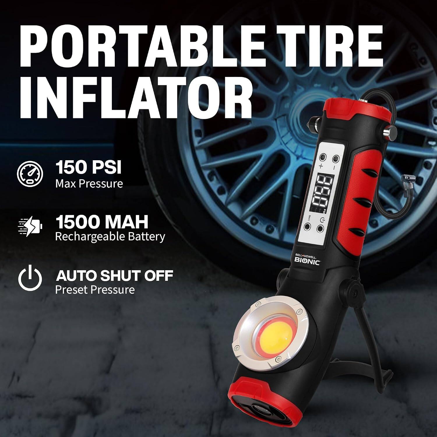 PORTABLE TIRE INFLATOR

150 PSI Max Pressure

1500 MAH Rechargeable Battery

AUTO SHUT OFF Preset Pressure

BELLAHOWELL BIONIC