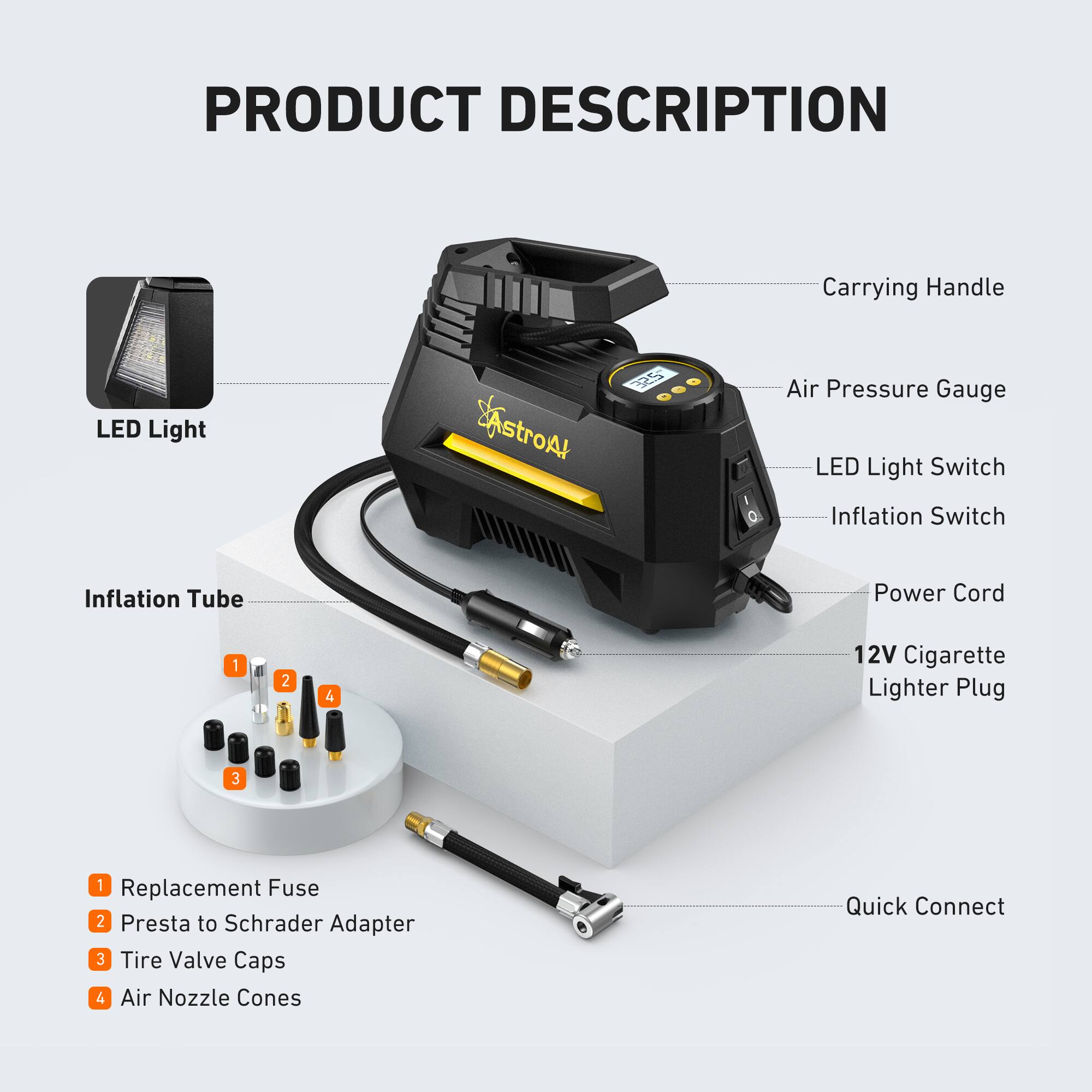 PRODUCT DESCRIPTION

- Carrying Handle
- LED Light
- Air Pressure Gauge
- LED Light Switch
- Inflation Switch
- Power Cord
- 12V Cigarette Lighter Plug
- Quick Connect

Inflation Tube

1. Replacement Fuse
2. Presta to Schrader Adapter
3. Tire Valve Caps
4. Air Nozzle Cones
