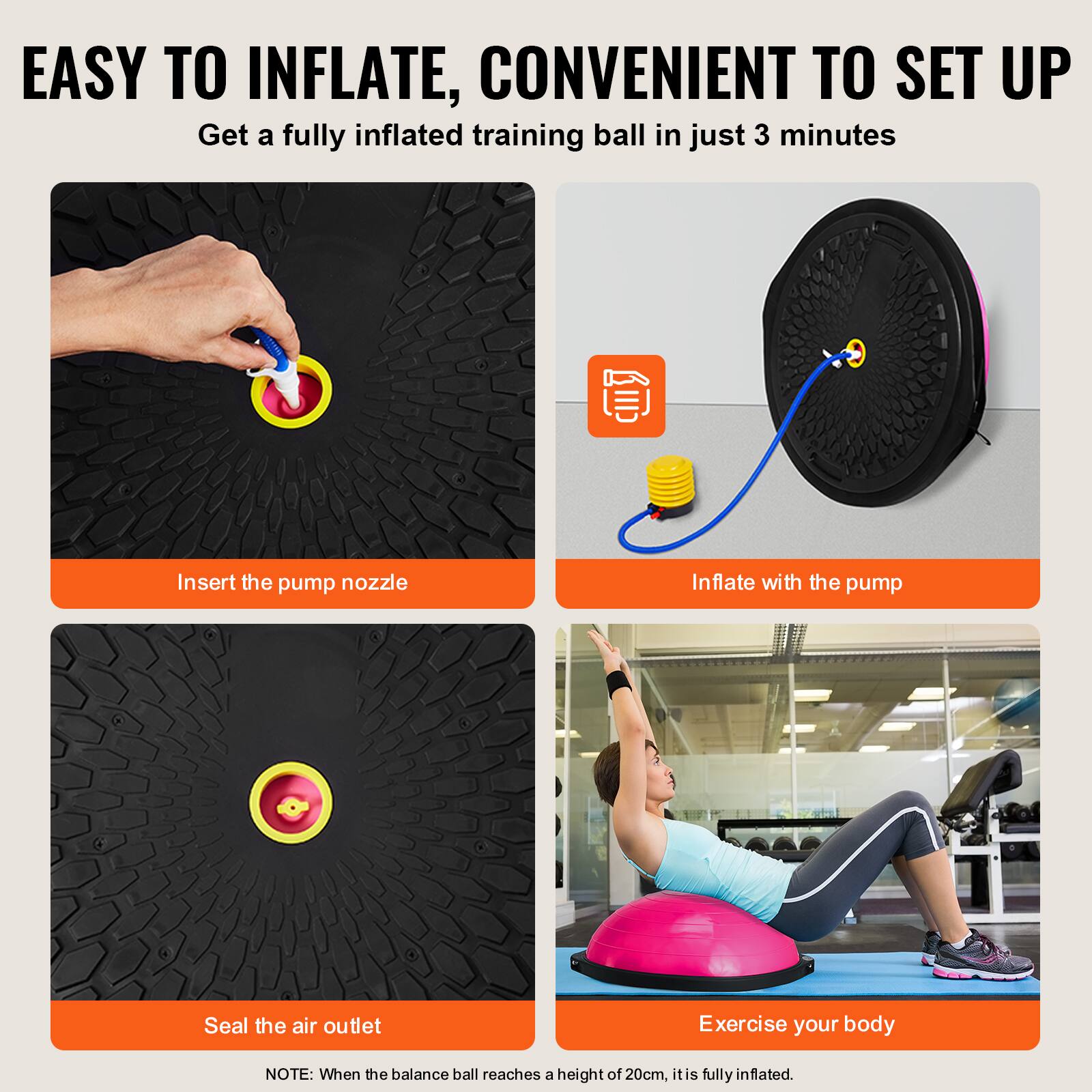 EASY TO INFLATE, CONVENIENT TO SET UP

Get a fully inflated training ball in just 3 minutes

Insert the pump nozzle

Inflate with the pump

Seal the air outlet

Exercise your body

NOTE: When the balance ball reaches a height of 20cm, it is fully inflated.