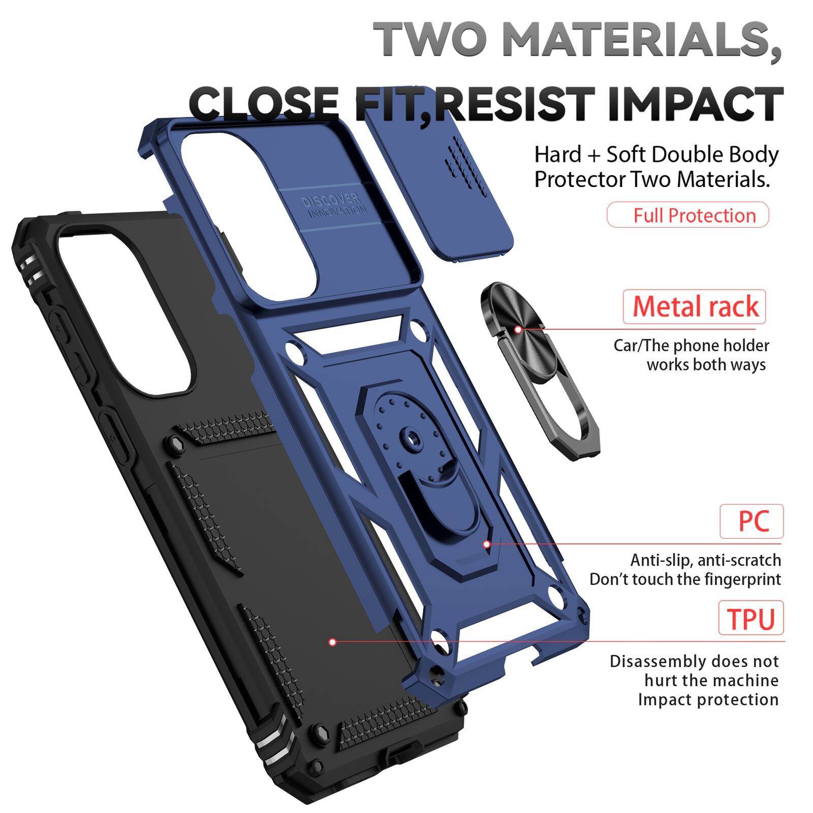 TWO MATERIALS, CLOSE FIT, RESIST IMPACT

Hard + Soft Double Body Protector Two Materials.
DISCOVER INNOVATION
Full Protection

Metal rack
Car/The phone holder works both ways

PC
Anti-slip, anti-scratch
Don't touch the fingerprint

TPU
Disassembly does not hurt the machine
Impact protection