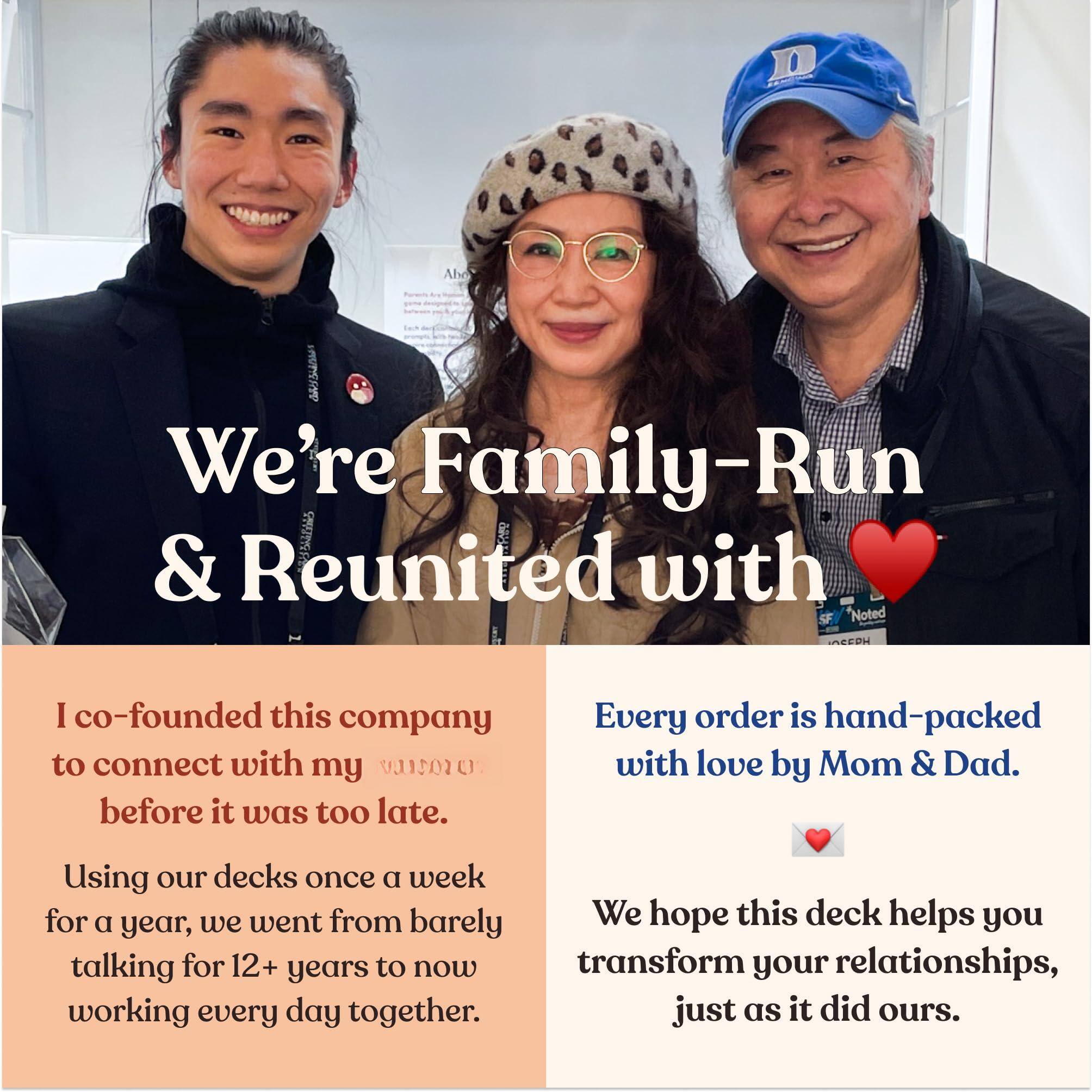 We're Family-Run & Reunited with ❤️

I co-founded this company to connect with my vano before it was too late.

Using our decks once a week for a year, we went from barely talking for 12+ years to now working every day together.

Every order is hand-packed with love by Mom & Dad.

We hope this deck helps you transform your relationships, just as it did ours.