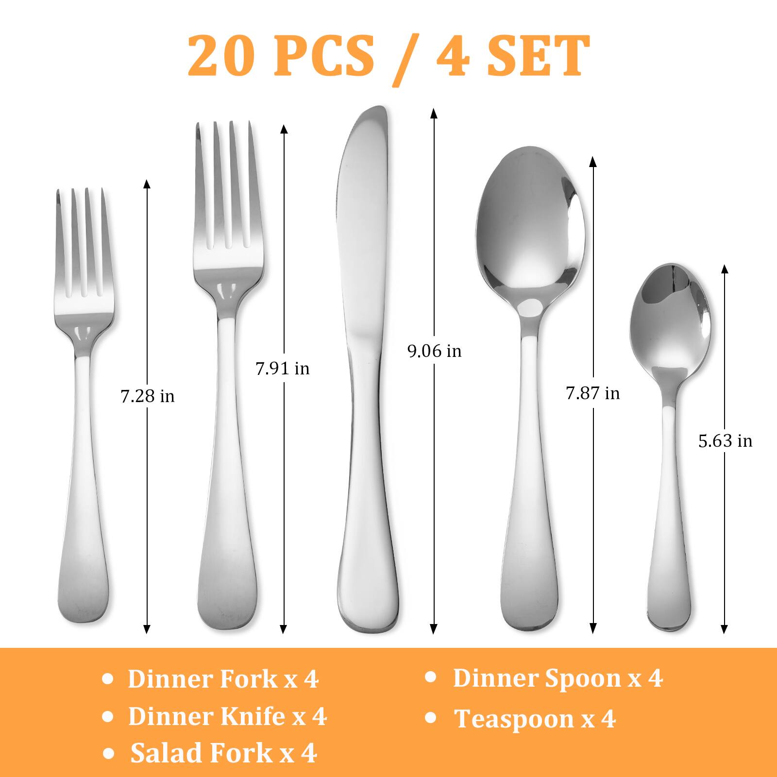 20 PCS / 4 SET

- Dinner Fork x 4
- Dinner Knife x 4
- Salad Fork x 4
- Dinner Spoon x 4
- Teaspoon x 4

Dimensions:
- Dinner Fork: 7.28 in
- Salad Fork: 7.91 in
- Dinner Knife: 9.06 in
- Dinner Spoon: 7.87 in
- Teaspoon: 5.63 in