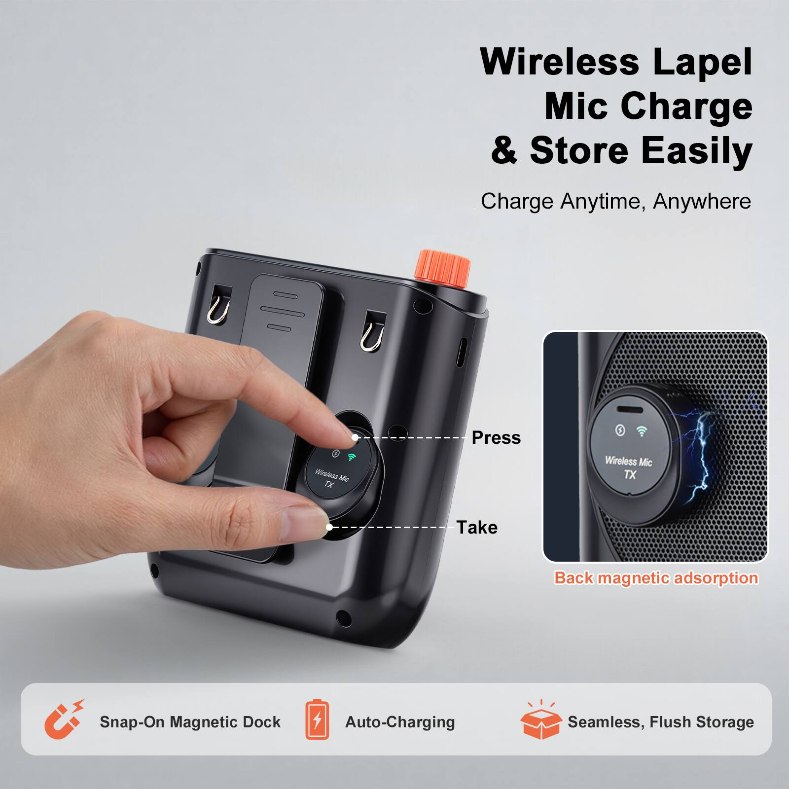 Wireless Lapel Mic Charge & Store Easily  
Charge Anytime, Anywhere  

Press Wireless Mic TX  
Take Back magnetic adsorption  

Snap-On Magnetic Dock  
Auto-Charging  
Seamless, Flush Storage