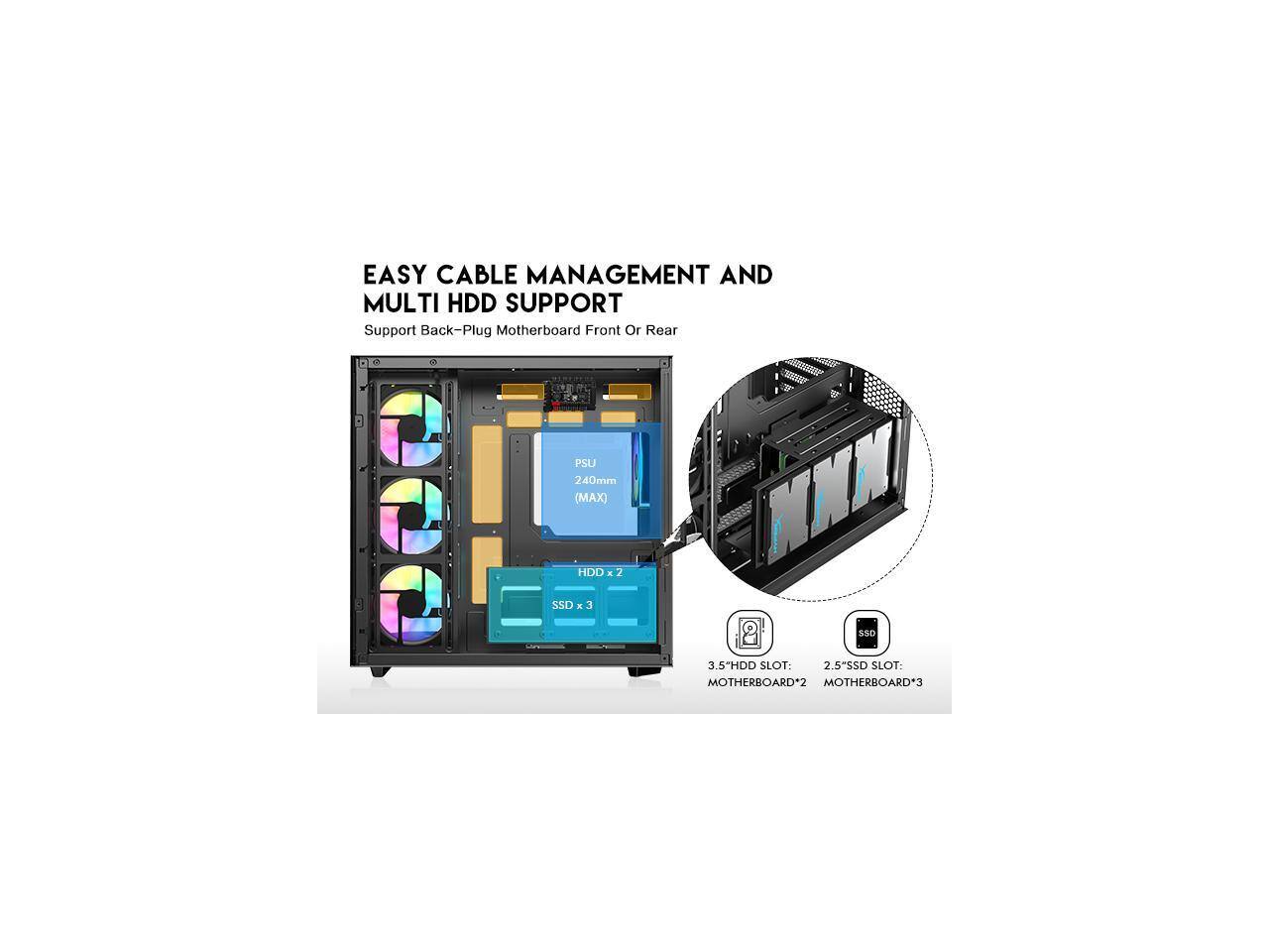 EASY CABLE MANAGEMENT AND MULTI HDD SUPPORT  
Support Back-Plug Motherboard Front Or Rear  
PSU 240mm (MAX)  
HDD: 2  
SSD: 3  
3.5" HDD SLOT: MOTHERBOARD*2  
2.5" SSD SLOT: MOTHERBOARD*3