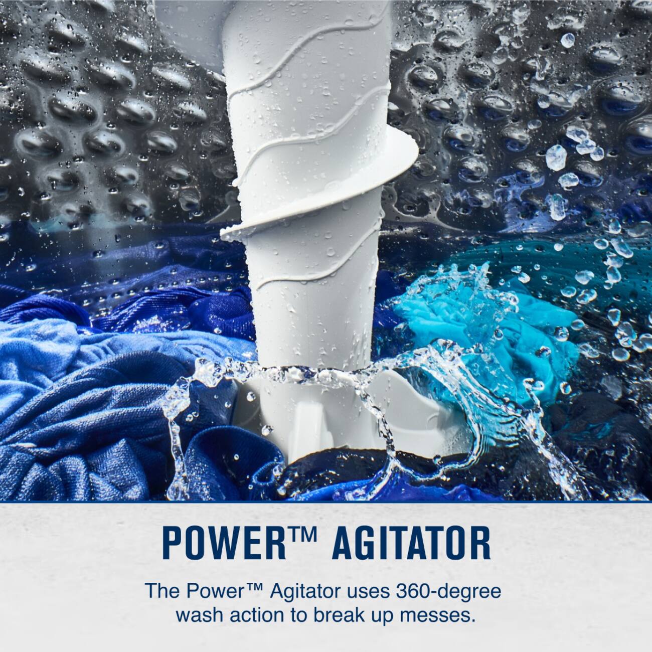 POWER™ AGITATOR  
The Power™ Agitator uses 360-degree wash action to break up messes.