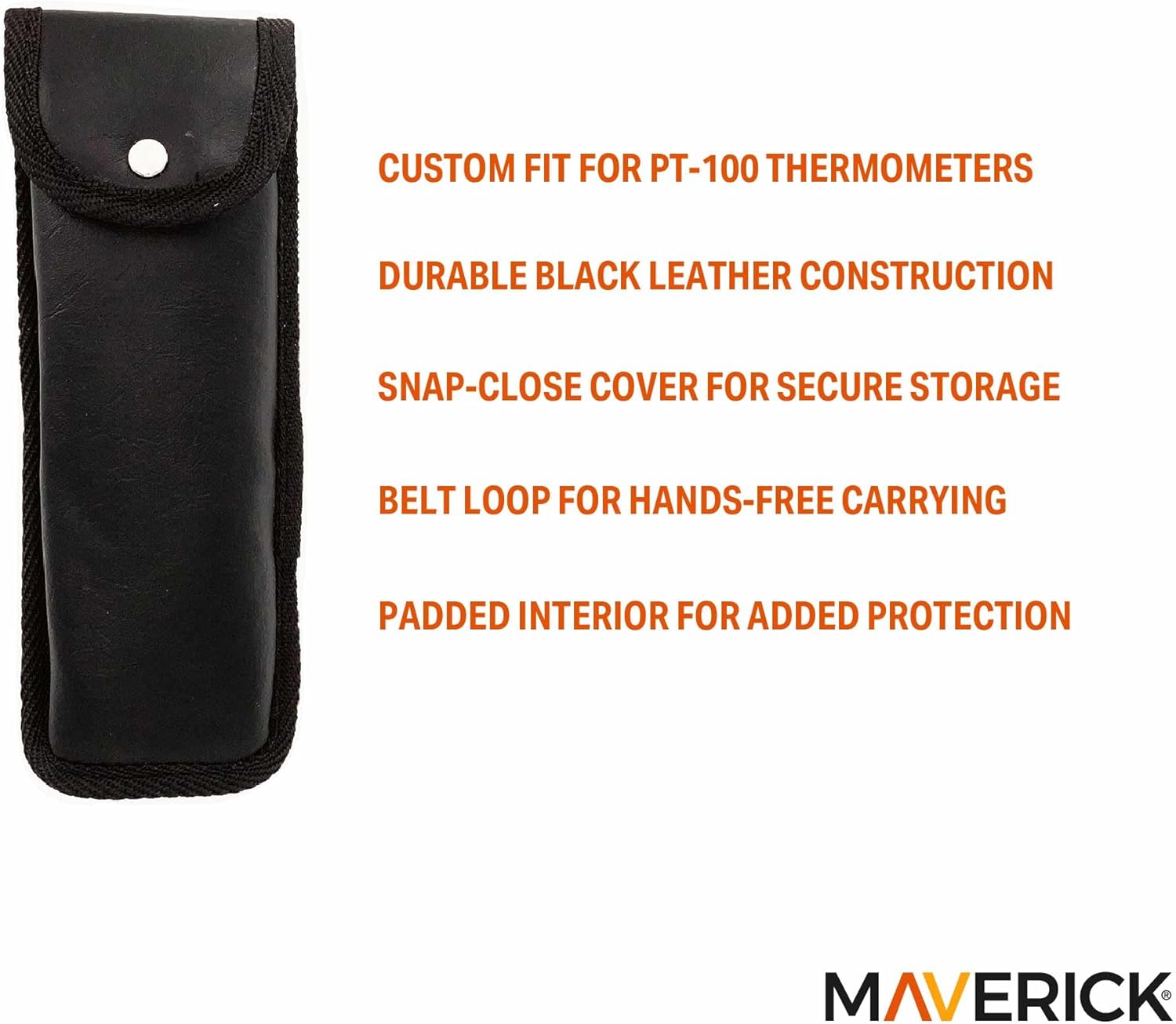 CUSTOM FIT FOR PT-100 THERMOMETERS  
DURABLE BLACK LEATHER CONSTRUCTION  
SNAP-CLOSE COVER FOR SECURE STORAGE  
BELT LOOP FOR HANDS-FREE CARRYING  
PADDED INTERIOR FOR ADDED PROTECTION  

MAVERICK
