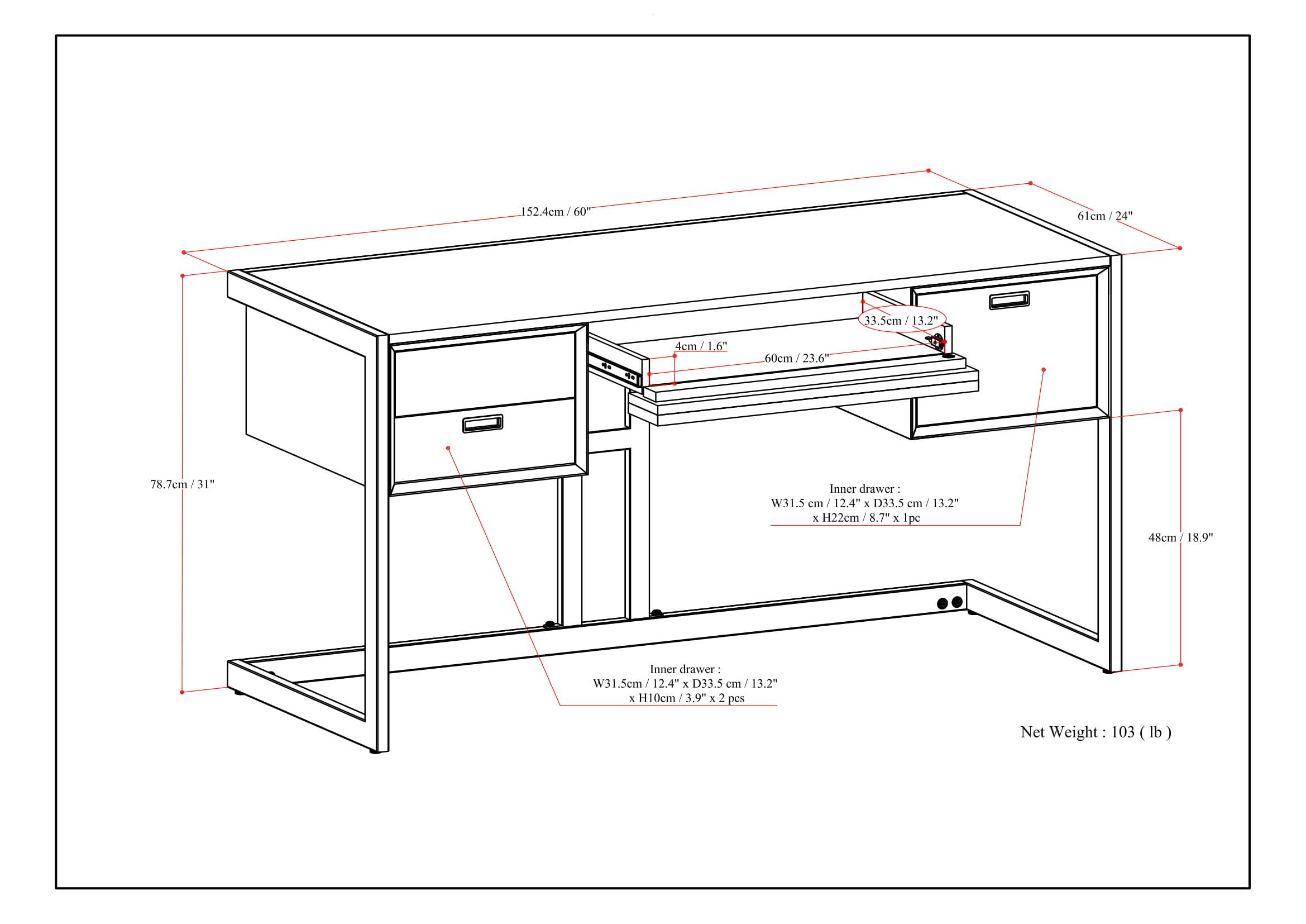 - 152.4cm / 60"
- 61cm / 24"
- 78.7cm / 31"
- 48cm / 18.9"
- 4cm / 1.6"
- 60cm / 23.6"
- 3.5cm / 1.4"
- 33.5cm / 13.2"
- 31.5cm / 12.4"
- 33.5cm / 13.2"
- 22cm / 8.7"
- 10cm / 3.9"
- Net Weight: 103 lb

Inner drawer:
- W31.5cm / 12.4" x D33.5cm / 13.2" x H10cm / 3.9" x 2 pcs

Inner drawer:
- W31.5cm / 12.4" x D33.5cm / 13.2" x H22cm / 8.7" x 1 pc
