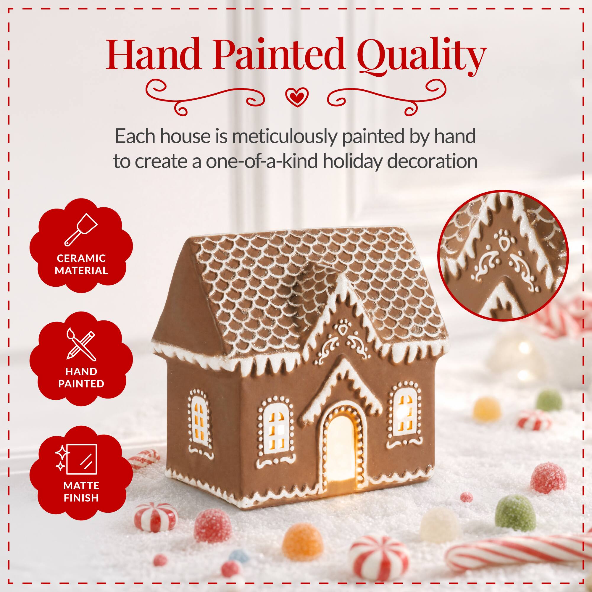 Hand Painted Quality

Each house is meticulously painted by hand to create a one-of-a-kind holiday decoration

CERAMIC MATERIAL

HAND PAINTED

MATTE FINISH