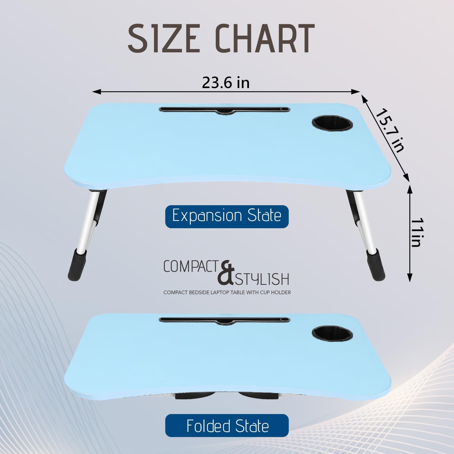 **SIZE CHART**

- **Expansion State**
  - 23.6 in (length)
  - 15.7 in (width)
  - 11 in (height)

- **Folded State**

**COMPACT & STYLISH**
COMPACT BEDSIDE LAPTOP TABLE WITH CUP HOLDER