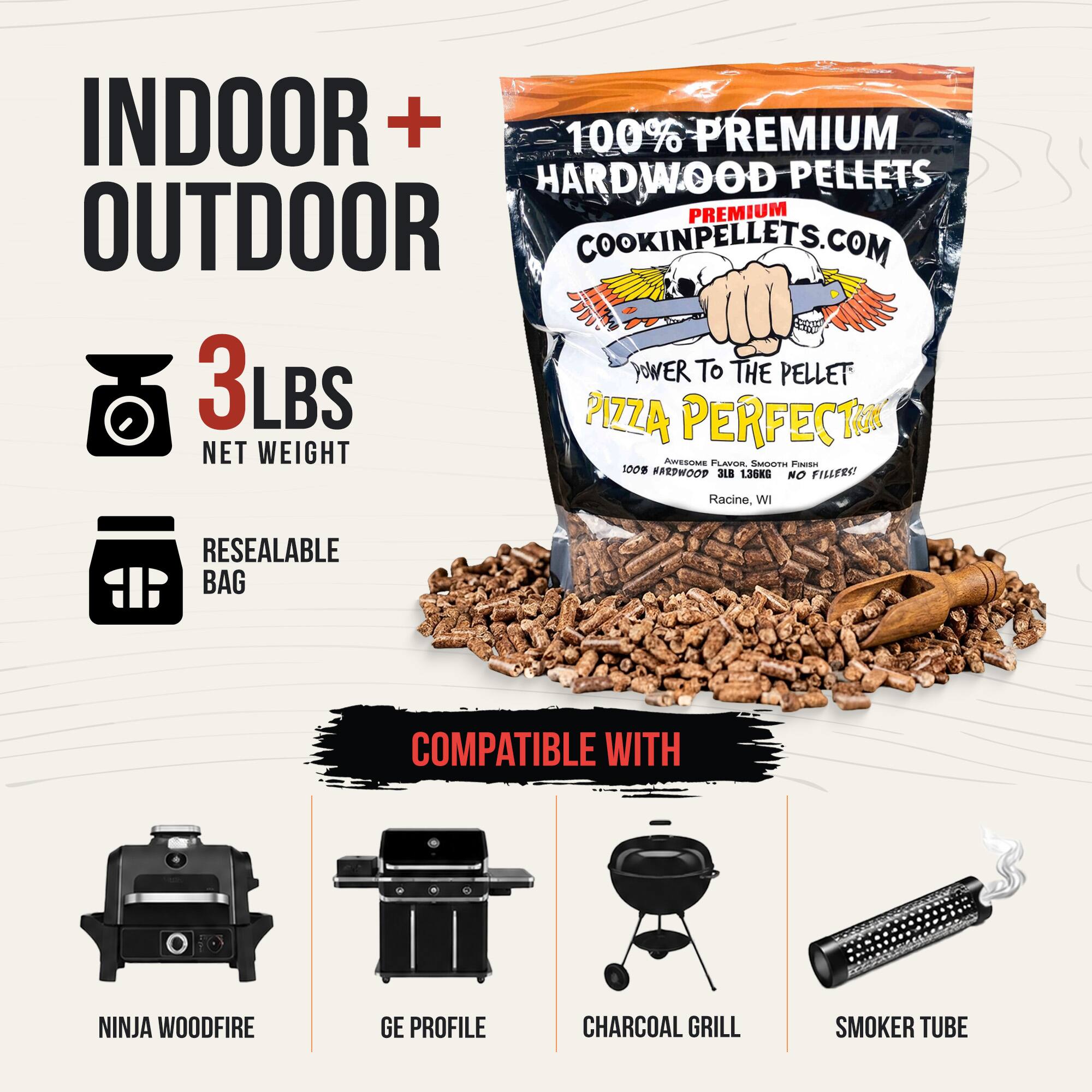 INDOOR + OUTDOOR

100% PREMIUM HARDWOOD PELLETS

PREMIUM OUTDOOR COOKINPELLETS.COM

3 LBS NET WEIGHT

POWER TO THE PELLET

PIZZA PERFECT

100% HARDWOOD NO FILLERS!

Racine, WI

RESEALABLE BAG

COMPATIBLE WITH

NINJA WOODFIRE

GE PROFILE

CHARCOAL GRILL

SMOKER TUBE