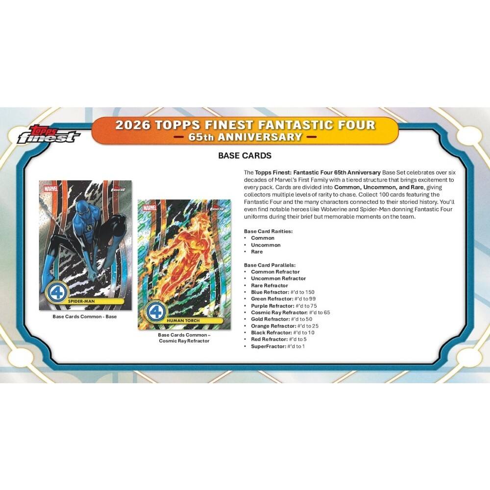 2026 TOPPS FINEST FANTASTIC FOUR 65th ANNIVERSARY BASE CARDS

The Topps Finest: Fantastic Four 65th Anniversary Base Set celebrates over six decades of Marvel's First Family with a tiered structure that brings excitement to every pack. Cards are divided into Common, Uncommon, and Rare, giving collectors multiple levels of rarity to chase. Collect 100 cards featuring the Fantastic Four and the many characters connected to their storied history. You'll even find notable heroes like Wolverine and Spider-Man donning Fantastic Four uniforms during their brief but memorable moments on the team.

Base Card Rarities:
- Common
- Uncommon
- Rare

Base Card Parallels:
- Common Refractor
- Uncommon Refractor
- Rare Refractor
- Blue Refractor: #'d to 150
- Green Refractor: #'d to 99
- Purple Refractor: #'d to 75
- Cosmic Ray Refractor: #'d to 65
- Gold Refractor: #'d to 50
- Orange Refractor: #'d to 25
