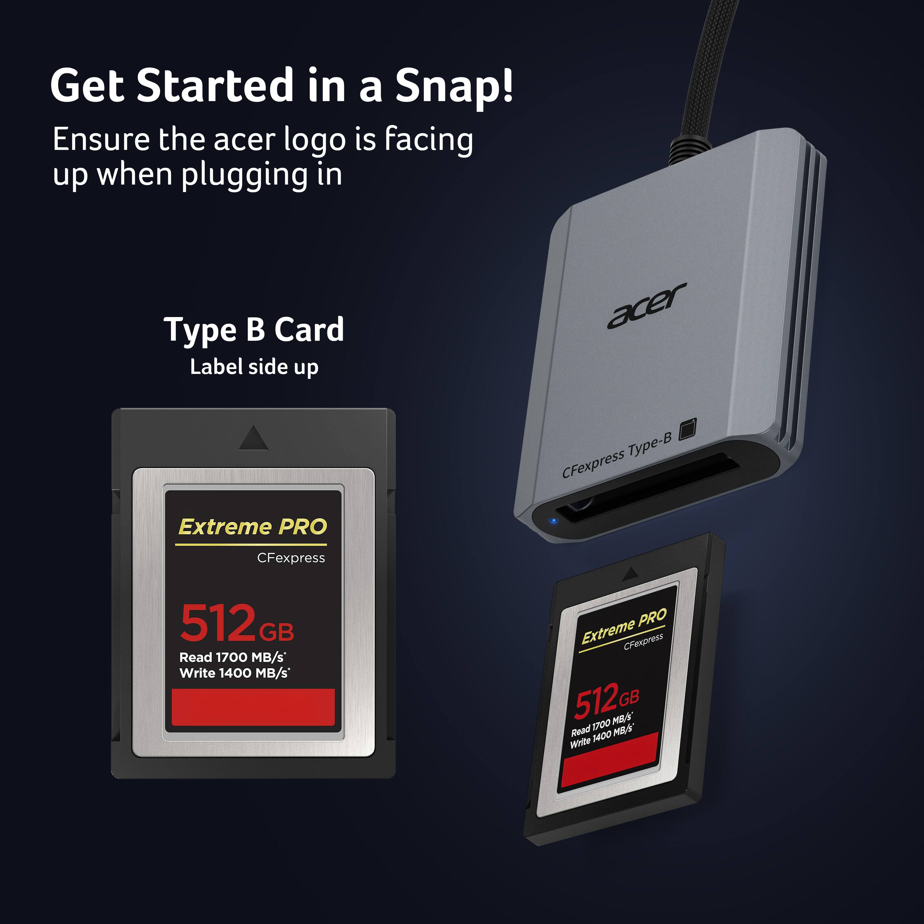 Get Started in a Snap!  
Ensure the acer logo is facing up when plugging in  

Type B Card  
Label side up  

acer Type-B CFexpress Extreme PRO  
CFexpress 512 GB  
Read 1700 MB/s  
Write 1400 MB/s  
PRO Extreme CFexpress 512GB  
Read 1700 MB/s  
Write 1400 MB/s
