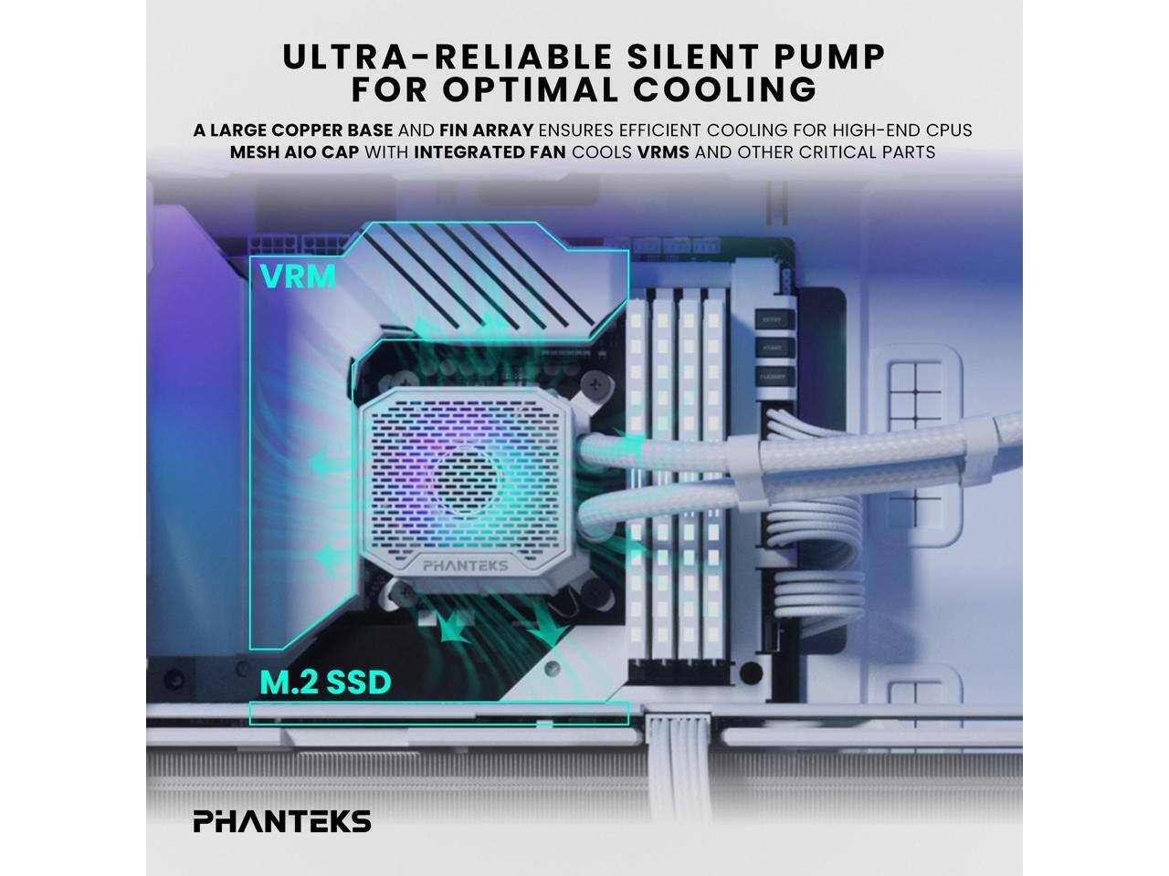 ULTRA-RELIABLE SILENT PUMP FOR OPTIMAL COOLING

A LARGE COPPER BASE AND FIN ARRAY ENSURES EFFICIENT COOLING FOR HIGH-END CPUS

MESH AIO CAP WITH INTEGRATED FAN COOLS VRMS AND OTHER CRITICAL PARTS

PHANTEKS