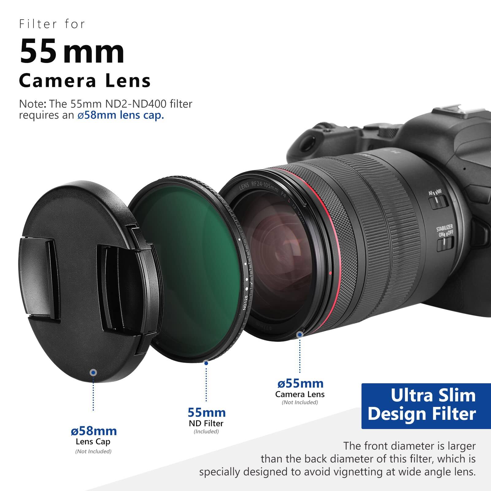 Filter for 55 mm Camera Lens

Note: The 55mm ND2-ND400 filter requires an 58mm lens cap.

LENS RF24-105mm 5 Nul M B STABILIZER

58mm Lens Cap (Not Included)

55mm Camera Lens Ultra Slim (Not Included)

55mm Design Filter ND Filter (Included)

The front diameter is larger than the back diameter of this filter, which is specially designed to avoid vignetting at wide angle lens.