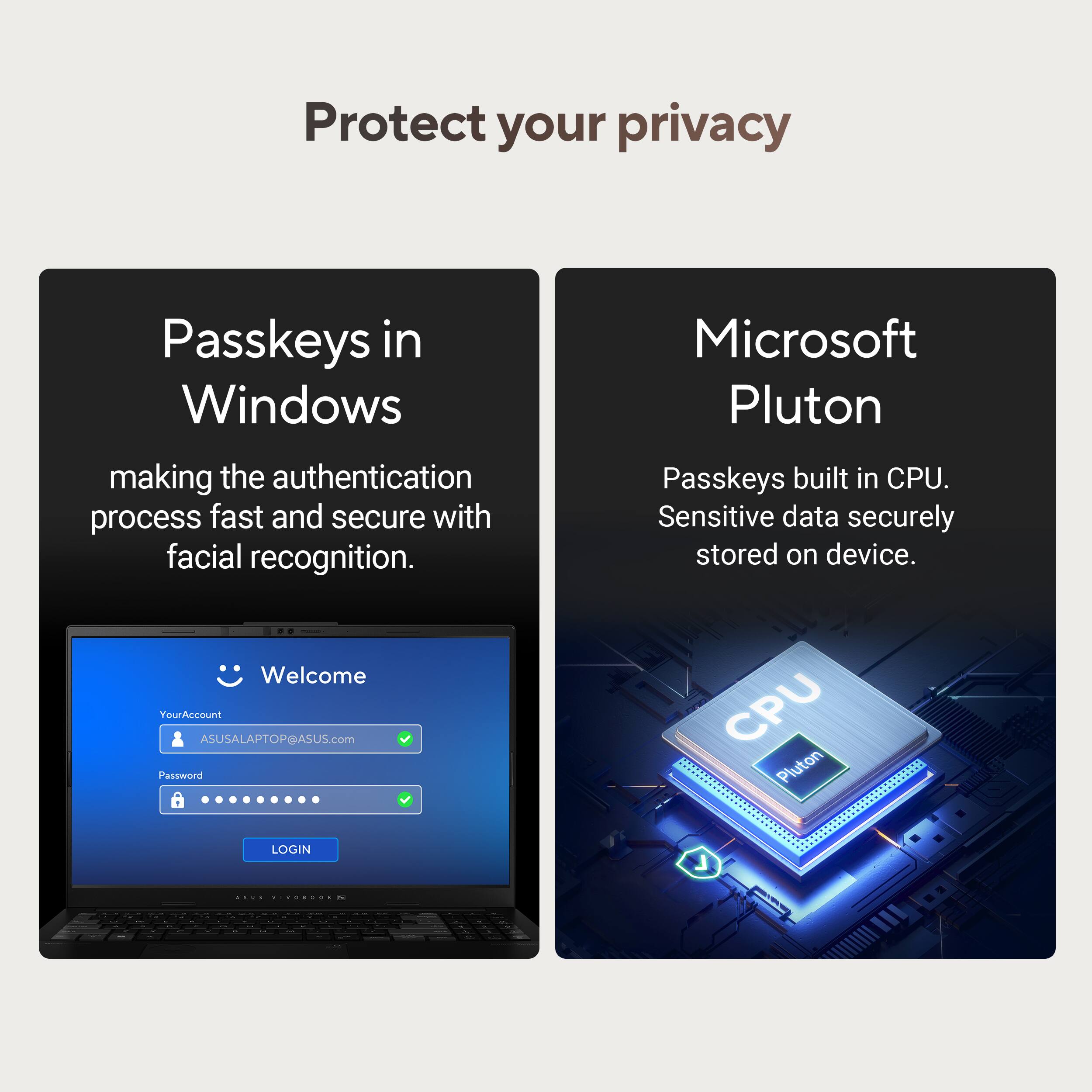 Protect your privacy

Passkeys in Windows  
making the authentication process fast and secure with facial recognition.

Microsoft Pluton  
Passkeys built in CPU.  
Sensitive data securely stored on device.

Welcome  
YourAccount ASUSALAPTOP@ASUS.com  
Password  
LOGIN